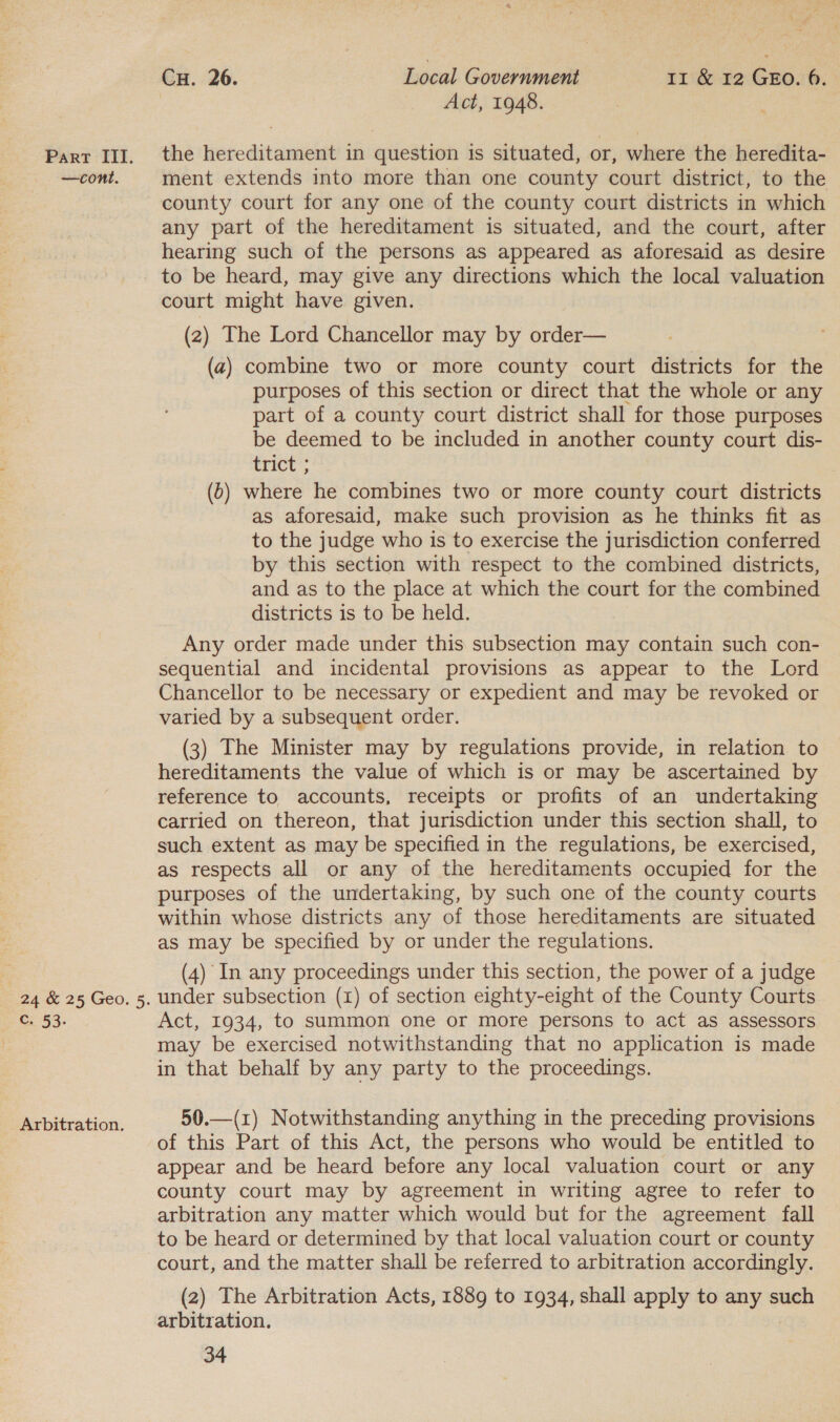 —cont. c. 53. Arbitration. CH. 26. Local Government Ir &amp; 12 GEO. 6. Act, 1948. ment extends into more than one county court district, to the county court for any one of the county court districts in which any part of the hereditament is situated, and the court, after hearing such of the persons as appeared as aforesaid as desire to be heard, may give any directions which the local valuation court might have given. (2) The Lord Chancellor may by order— (a) combine two or more county court districts for the purposes of this section or direct that the whole or any part of a county court district shall for those purposes be deemed to be included in another county court dis- trict= | (6) where he combines two or more county court districts as aforesaid, make such provision as he thinks fit as to the judge who is to exercise the jurisdiction conferred by this section with respect to the combined districts, and as to the place at which the court for the combined districts is to be held. Any order made under this subsection may contain such con- sequential and incidental provisions as appear to the Lord Chancellor to be necessary or expedient and may be revoked or varied by a subsequent order. (3) The Minister may by regulations provide, in relation to hereditaments the value of which is or may be ascertained by reference to accounts, receipts or profits of an undertaking carried on thereon, that jurisdiction under this section shall, to such extent as may be specified in the regulations, be exercised, as respects all or any of the hereditaments occupied for the purposes of the undertaking, by such one of the county courts within whose districts any of those hereditaments are situated as may be specified by or under the regulations. (4) In any proceedings under this section, the power of a judge under subsection (1) of section eighty-eight of the County Courts Act, 1934, to summon one or more persons to act as assessors may be exercised notwithstanding that no application is made in that behalf by any party to the proceedings. 50.—(z) Notwithstanding anything in the preceding provisions of this Part of this Act, the persons who would be entitled to appear and be heard before any local valuation court or any county court may by agreement in writing agree to refer to arbitration any matter which would but for the agreement fall to be heard or determined by that local valuation court or county court, and the matter shall be referred to arbitration accordingly. (2) The Arbitration Acts, 1889 to 1934, shall apply to any such arbitration.