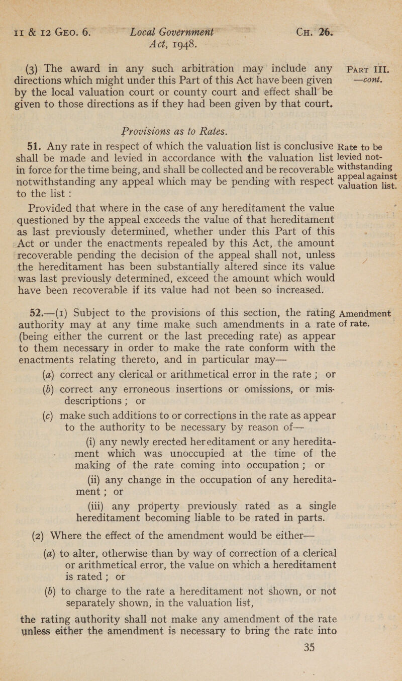 Act, 1948. (3) The award in any such arbitration may include any Parr III. directions which might under this Part of this Act have been given = —cont. by the local valuation court or county court and effect shall be given to those directions as if they had been given by that court. Provisions as to Rates. 51. Any rate in respect of which the valuation list is conclusive Rate to be shall be made and levied in accordance with the valuation list levied not- in force for the time being, and shall be collected and be recoverable withstanding oo any appeal which may be pending with respect ms es O | Provided that where in the case of any hereditament the value questioned by the appeal exceeds the value of that hereditament as last previously determined, whether under this Part of this Act or under the enactments repealed by this Act, the amount ‘recoverable pending the decision of the appeal shall not, unless the hereditament has been substantially altered since its value was last previously determined, exceed the amount which would have been recoverable if its value had not been so increased. 52.—(1) Subject to the provisions of this section, the rating Amendment authority may at any time make such amendments in a rate of rate. (being either the current or the last preceding rate) as appear to them necessary in order to make the rate conform with the enactments relating thereto, and in particular may— (a) correct any clerical or arithmetical error in the rate ; or (b) correct any erroneous insertions or omissions, or mis- descriptions ; or (c) make such additions to or corrections in the rate as appear to the authority to be necessary by reason of— (i) any newly erected hereditament or any heredita- ment which was unoccupied at the time of the making of the rate coming into occupation; or (ii) any change in the occupation of any heredita- ment ; or (iii) any property previously rated as a single hereditament becoming liable to be rated in parts. (2) Where the effect of the amendment would be either— (a) to alter, otherwise than by way of correction of a clerical or arithmetical error, the value on which a hereditament is rated; or (6) to charge to the rate a hereditament not shown, or not separately shown, in the valuation list, the rating authority shall not make any amendment of the rate unless either the amendment is necessary to bring the rate into