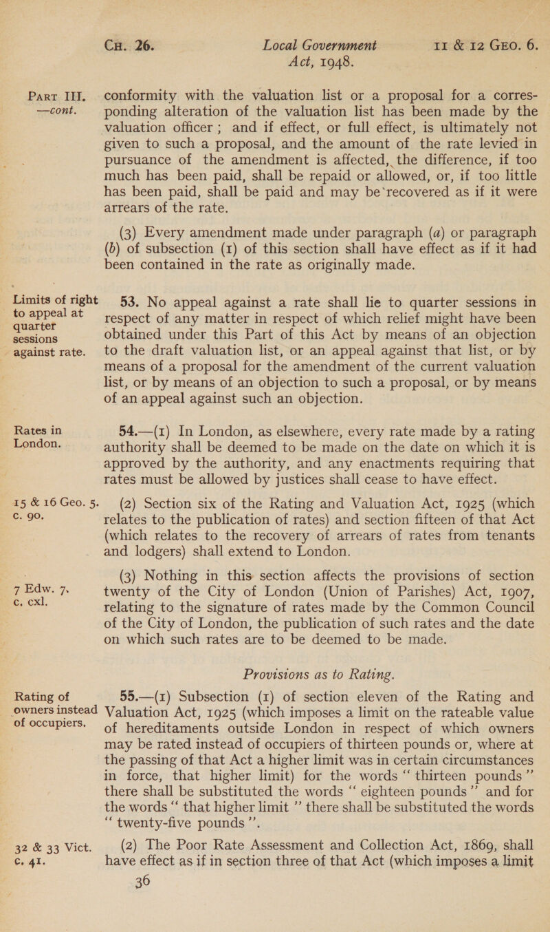 —cont. Limits of right to appeal at quarter sessions - against rate. Rates in London. 15 &amp; 16 Geo. 5. C. go. 7 Edw. 7. €, cxl, Rating of Owners instead of occupiers. 32 &amp; 33 Vict. C. 41. Cu. 26. Local Government 11 &amp; 12 GEO. 6. Act, 1948. ponding alteration of the valuation list has been made by the valuation officer ; and if effect, or full effect, is ultimately not given to such a proposal, and the amount of the rate levied in pursuance of the amendment is affected, the difference, if too much has been paid, shall be repaid or allowed, or, if too little has been paid, shall be paid and may be‘recovered as if it were arrears of the rate. (3) Every amendment made under paragraph (a) or paragraph (b) of subsection (1) of this section shall have effect as if it had been contained in the rate as originally made. 53. No appeal against a rate shall lie to quarter sessions in respect of any matter in respect of which relief might have been obtained under this Part of this Act by means of an objection to the draft valuation list, or an appeal against that list, or by means of a proposal for the amendment of the current valuation list, or by means of an objection to such a proposal, or by means of an appeal against such an objection. 54.—(1) In London, as elsewhere, every rate made by a rating authority shall be deemed to be made on the date on which it is approved by the authority, and any enactments requiring that rates must be allowed by justices shall cease to have effect. (2) Section six of the Rating and Valuation Act, 1925 (which relates to the publication of rates) and section fifteen of that Act (which relates to the recovery of arrears of rates from tenants and lodgers) shall extend to London. (3) Nothing in this section affects the provisions of section twenty of the City of London (Union of Parishes) Act, 1907, relating to the signature of rates made by the Common Council of the City of London, the publication of such rates and the date on which such rates are to be deemed to be made. Provisions as to Rating. 55.—(1) Subsection (1) of section eleven of the Rating and Valuation Act, 1925 (which imposes a limit on the rateable value of hereditaments outside London in respect of which owners may be rated instead of occupiers of thirteen pounds or, where at the passing of that Act a higher limit was in certain circumstances in force, that higher limit) for the words “ thirteen pounds ”’ there shall be substituted the words “ eighteen pounds’”’ and for the words “ that higher limit ”’ there shall be substituted the words “ twenty-five pounds ’”’. (2) The Poor Rate Assessment and Collection Act, 1869, shall have effect as if in section three of that Act (which imposes a limit 36