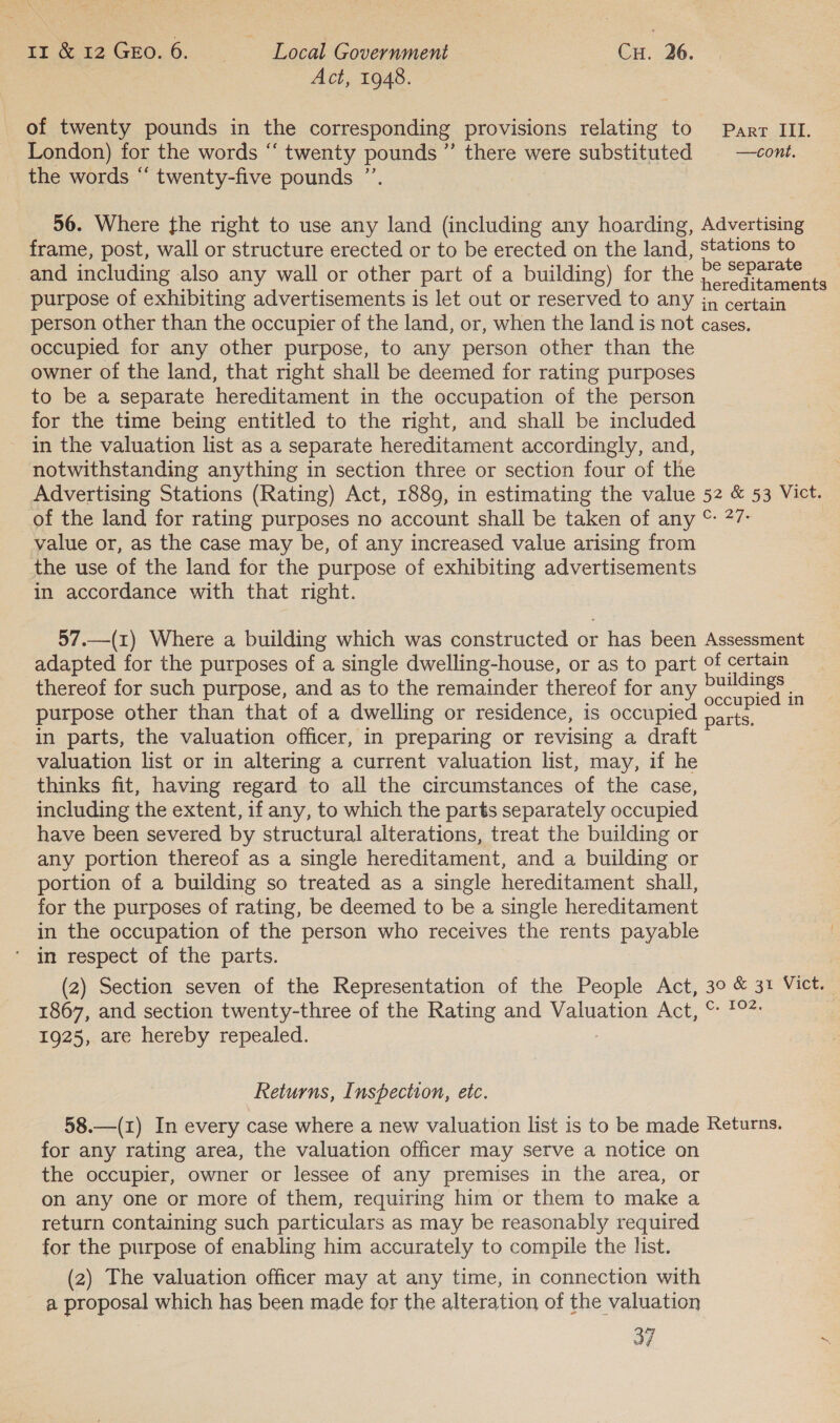 Act, 1948. of twenty pounds in the corresponding provisions relating to Parr III. London) for the words ‘“‘ twenty pounds ” there were substituted | —cont. the words “ twenty-five pounds ”’ | 56. Where the right to use any land (including any hoarding, Advertising frame, post, wall or structure erected or to be erected on the land, Stations to and including also any wall or other part of a building) for the ee purpose of exhibiting advertisements is let out or reserved to any in certain person other than the occupier of the land, or, when the land is not cases. occupied for any other purpose, to any person other than the owner of the land, that right shall be deemed for rating purposes to be a separate hereditament in the occupation of the person for the time being entitled to the right, and shall be included in the valuation list as a separate hereditament accordingly, and, notwithstanding anything in section three or section four of the Advertising Stations (Rating) Act, 1889, in estimating the value 52 &amp; 53 Vict. of the land for rating purposes no account shall be taken of any © 27: value or, as the case may be, of any increased value arising from the use of the land for the purpose of exhibiting advertisements in accordance with that right. 57.—(1) Where a building which was constructed or has been Assessment adapted for the purposes of a single dwelling-house, or as to part of certain thereof for such purpose, and as to the remainder thereof for any meee = purpose other than that of a dwelling or residence, is occupied ee in parts, the valuation officer, in preparing or revising a draft valuation list or in altering a current valuation list, may, if he thinks fit, having regard to all the circumstances of the case, including the extent, if any, to which the parts separately occupied have been severed by structural alterations, treat the building or any portion thereof as a single hereditament, and a building or portion of a building so treated as a single hereditament shall, for the purposes of rating, be deemed to be a single hereditament in the occupation of the person who receives the rents payable ‘ in respect of the parts. (2) Section seven of the Representation of the People Act, 30 &amp; 31 Vict. 1867, and section twenty-three of the Rating and Valuation Act, % 1°: 1925, are hereby repealed. Returns, Inspection, etc. 58.—(1) In every case where a new valuation list is to be made Returns. for any rating area, the valuation officer may serve a notice on the occupier, owner or lessee of any premises in the area, or on any one or more of them, requiring him or them to make a return containing such particulars as may be reasonably required for the purpose of enabling him accurately to compile the list. (2) The valuation officer may at any time, in connection with a proposal which has been made for the alteration of the valuation