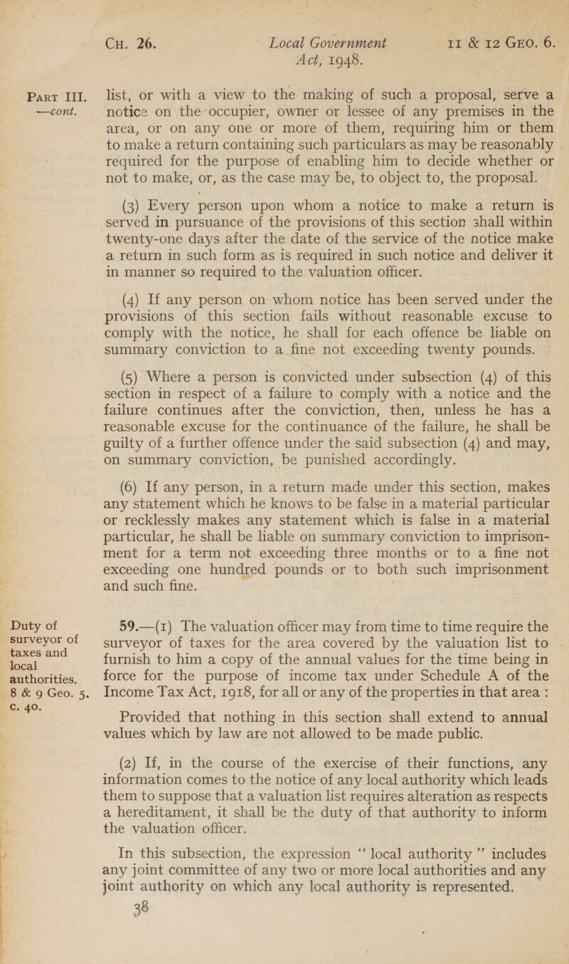 —cont. Duty of surveyor of taxes and local - authorities. Cs 40.  Cu. 26. Local Government rr &amp; 12 Geo. 6. Act, 1948. list, or with a view to the making of such a proposal, serve a notice on the-occupier, owner or lessee of any premises in the area, Or on any one or more of them, requiring him or them to make a return containing such particulars as may be reasonably required for the purpose of enabling him to decide whether or not to make, or, as the case may be, to object to, the proposal. (3) Every person upon whom a notice to make a return is twenty-one days after the date of the service of the notice make a return in such form as is required in such notice and deliver it in manner so required to the valuation officer. (4) If any person on- whom notice has been served under the provisions of this section fails without reasonable excuse to comply with the notice, he shall for each offence be liable on summary conviction to a fine not exceeding twenty pounds. (5) Where a person is convicted under subsection (4) of this section in respect of a failure to comply with a notice and the failure continues after the conviction, then, unless he has a reasonable excuse for the continuance of the failure, he shall be guilty of a further offence under the said subsection (4) and may, on summary conviction, be punished accordingly. | (6) If any person, in a return made under this section, makes any statement which he knows to be false in a material particular or recklessly makes any statement which is false in a material particular, he shall be liable on summary conviction to imprison- ment for a term not exceeding three months or to a fine not exceeding one hundred pounds or to both such imprisonment and such fine. 59.—(1) The valuation officer may from time to time require the surveyor of taxes for the area covered by the valuation list to furnish to him a copy of the annual values for the time being in force for the purpose of income tax under Schedule A of the Income Tax Act, 1918, for all or any of the properties in that area : Provided that nothing in this section shall extend to annual values which by law are not allowed to be made public. (2) If, in the course of the exercise of their functions, any information comes to the notice of any local authority which leads them to suppose that a valuation list requires alteration as respects a hereditament, it shall be the duty of that authority to inform the valuation officer. 39 In this subsection, the expression “local authority ”’ includes any joint committee of any two or more local authorities and any joint authority on which any local authority is represented, &amp;