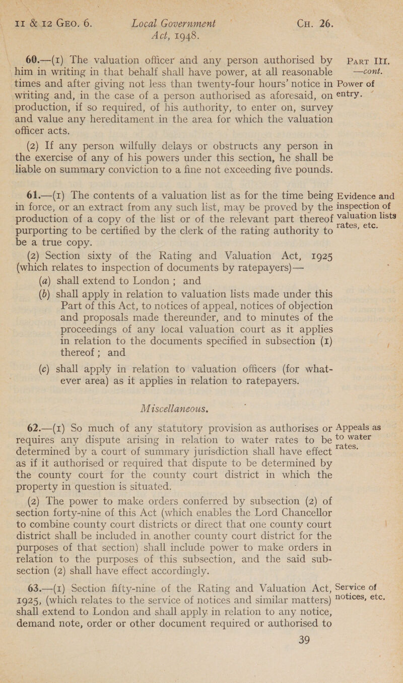 aN a Act, 1948. 60.—(1) The valuation officer and any person authorised by Parr III. 7 writing and, in the case of a person authorised as aforesaid, on entry. production, if so required, of his authority, to enter on, survey and value any hereditament. in the area for which the valuation officer acts. (2) If any person wilfully delays or obstructs any person in the exercise of any of his powers under this section, he shall be liable on summary conviction to a fine not exceeding five pounds. 61.—(1) The contents of a valuation list as for the time being Evidence and in force, or an extract from any such list, may be proved by the inspection of production of a copy of the list or of the relevant part thereof eet lists purporting to be certified by the clerk of the rating authority to mee be a true copy. 3 (2) Section sixty of the Rating and Valuation Act, 1925 (which relates to inspection of documents by ratepayers) — (a) shall extend to London; and (6) shall apply in relation to valuation lists made under this Part of this Act, to notices of appeal, notices of objection and proposals made thereunder, and to minutes of the proceedings of any local valuation court as it applies in relation to the documents specified in subsection (1) thereof; and (c) shall apply in relation to valuation officers (for what- ever area) as it applies in relation to ratepayers. Miscellaneous. 62.—(1) So much of any statutory provision as authorises or Appeals as requires any dispute arising in relation to water rates to be t° water determined by a court of summary jurisdiction shall have effect glee as if it authorised or required that dispute to be determined by the county court for the county court district in es the property in question is situated. (2) The power to make orders conferred by subsection (2) of section forty-nine of this Act (which enables the Lord Chancellor to combine county court districts or direct that one county court district shall be included in, another county court district for the | purposes of that section) shall include power to make orders in relation to the purposes of this subsection, and the said sub- section (2) shall have effect accordingly. 63.—(1) Section fifty-nine of the Rating and Valuation Act, Service of 1925, (which relates to the service of notices and similar matters) Oe, Cte shall extend to London and shall apply. in relation to any notice, demand note, order or other document required or authorised to