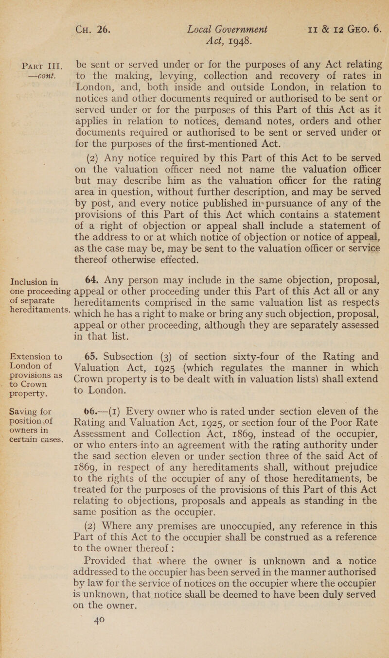 ” —cont. Inclusion in Act, 1948. to the making, levying, collection and recovery of rates in London, and, both inside and outside London, in relation to notices and other documents required or authorised to be sent or served under or for the purposes of this Part of this Act-as it applies in relation to notices, demand notes, orders and other documents required or authorised to be sent or served under or for the purposes of the first-mentioned Act. (2) Any notice required by this Part of this Act to be served on the valuation officer need not name the valuation officer but may describe him as the valuation officer for the rating area in question, without further description, and may be served by post, and every notice published in« pursuance of any of the provisions of this Part of this Act which contains a statement of a right of objection or appeal shall include a statement of the address to or at which notice of objection or notice of appeal, as the case may be, may be sent to the valuation officer or service thereof otherwise effected. 64. Any person may include in the same objection, proposal, of separate hereditaments. Extension to London of provisions as property. Saving for owners in certain cases. hereditaments comprised in the same valuation list as respects which he has a right to make or bring any such objection, proposal, appeal or other proceeding, although they are separately assessed in that list. 65. Subsection (3) of section sixty-four of the Rating and Valuation Act, 1925 (which regulates the manner in which Crown property is to be dealt with in valuation lists) shall extend to London. 66.—(1) Every owner who is rated under section eleven of the Rating and Valuation Act, 1925, or section four of the Poor Rate Assessment and Collection Act, 1869, instead of the occupier, or who enters into an agreement with the rating authority under the said section eleven or under section three of the said Act of . 1869, in respect of any hereditaments shall, without prejudice to the rights of the occupier of any of those hereditaments, be treated for the purposes of the provisions of this Part of this Act relating to objections, proposals and appeals as standing in the same position as the occupier. (2) Where any premises are unoccupied, any reference in this Part of this Act to the occupier shall be construed as a reference to the owner thereof : Provided that -where the owner is unknown and a notice addressed to the occupier has been served in the manner authorised by law for the service of notices on the occupier where the occupier is unknown, that notice shall be deemed to have been duly served on the owner.