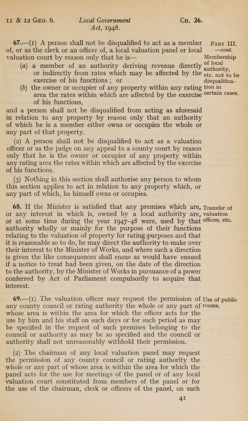 Act, 1948. 67.—(x) A person shall not be disqualified to act asa member Parr III. of, or as the clerk or an officer of, a local valuation panel or local = —cont. valuation court by reason only that he is— Membership (a) a member of an authority deriving revenue directly ioe or indirectly from rates which may be affected by the ete. not to be exercise of his functions ; or disqualifica- (b) the owner or occupier of any property within any rating tion in area the rates within which are affected by the exercise °¢'t#!™ cases. of his functions, and a person shall not be disqualified from acting as aforesaid in relation to any property by reason only that an authority of which he is a member either owns or occupies the whole or any part of that property. (2) A person shall not be disqualified to act as a valuation officer or as the judge on any appeal to a county court by reason only that he is the owner or occupier of any property within any rating area the rates within which are affected by the exercise of his functions. (3) Nothing in this section shall authorise any person to whom this section applies to act in relation to any property which, or any part of which, he himself owns or occupies. 68. If the Minister is satisfied that any premises which are, Transfer of or any interest in which is, owned by a local authority are, valuation or at some time during the year 1947-48 were, used by that offices, etc. authority wholly or mainly for the purpose of their functions relating to the valuation of property for rating purposes and that it is reasonable so to do, he may direct the authority to make over their interest to the Minister of Works, and where such a direction is given the like consequences shall ensue as would have ensued if a notice to treat had been given, on the date of the direction to the authority, by the Minister of Works in pursuance of a power conferred by Act of Parliament compulsorily to acquire that interest. 69.—(1) The valuation officer may request the permission of Use of public any county council or rating authority the whole or any part of rooms. whose area is within the area for which the officer acts for the use by him and his staff on such days or for such period as may be specified in the request of such premises belonging to the council or authority as may be so specified and the council or authority shall not unreasonably withhold their permission. (2) The chairman of any local valuation panel may request the permission of any county council or rating authority the whole or any part of whose area is within the area for which the - panel acts for the use for meetings of the panel or of any local valuation court constituted from members of the panel or for the use of the chairman, clerk or officers of the panel, on such