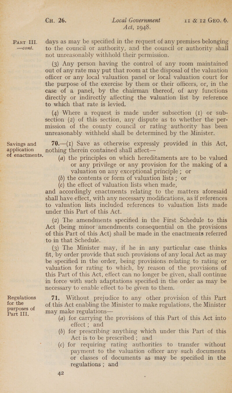 —cont. Savings and _ application Regulations for the purposes of Pact it. Cu. 26. Local Government 1I &amp; 12 GEO. 6. Act, 1948. to the council or authority, and the council or authority shall not unreasonably withhold their permission. (3) Any person having the control of any room maintained out of any rate may put that room at the disposal of the valuation officer or any local valuation panel or local valuation court for the purpose of the exercise by them or their officers, or, in the case of a panel, by the chairman thereof, of any functions directly or indirectly afiecting the valuation list by reference to which that rate is levied. — (4) Where a request is made under subsection (1) or sub- section (2) of this section, any dispute as to whether the per- mission of the county council or rating authority has been unreasonably withheld shall be determined by the Minister. 70.—(1) Save as otherwise expressly provided in this Act, nothing therein contained shall affect— (a) the principles on which hereditaments are to be valued or any privilege or any provision for the making of a valuation on any exceptional principle ; or (b) the contents or form of valuation lists; or (c) the effect of valuation lists when made, and accordingly enactments relating to the matters aforesaid shall have effect, with any necessary modifications, as if references to valuation lists included references to valuation lists made under this Part of this Act. (2) The amendments specified in the First Schedule to this Act (being minor amendments consequential on the provisions of this Part of this Act) shall be made in the enactments referred (3) The Minister may, if he in any particular case thinks fit, by order provide that such provisions of any local Act as may | be specified in the order, being provisions relating to rating or valuation for rating to which, by reason of the provisions of this Part of this Act, effect can no longer be given, shall continue in force with such adaptations specified in the order as may be necessary to enable effect to be given to them. ~ 71, Without prejudice to any other provision of this Part of this Act enabling the Minister to make regulations, the Minister may make regulations— (a) for carrying the provisions of this Part of this Act into effect ; and (2) for prescribing anything which under this Part of this Act is to be prescribed ; and (c) for requiring rating authorities to transfer without payment to the valuation officer any such documents or classes of documents as may be specified in the regulations ; and