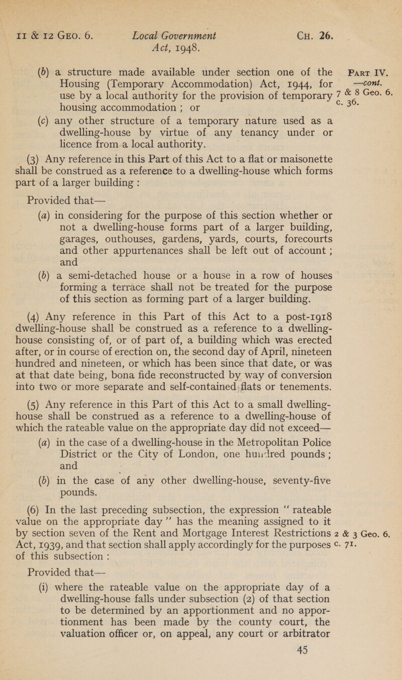 Act, 1948. (6) a structure made available under section one of the Parr IV. | Housing (Temporary Accommodation) Act, 1944, for | —cont. use by a local authority for the provision of temporary 7 © Be Geo. 6. housing accommodation ; or eas (c) any other structure of a temporary nature used as a dwelling-house by virtue of any tenancy under or licence from-a local authority. _ (3) Any reference in this Part of this Act to a flat or maisonette shall be construed as a reference to a dwelling-house which forms part of a larger building : Provided that— (a) in considering for the purpose of this section whether or not a dwelling-house forms part of a larger building, garages, outhouses, gardens, yards, courts, forecourts and other appurtenances shall be left out of account ; and (b) a semi-detached house or a house in a row of houses forming a terrace shall not be treated for the purpose of this section as forming part of a larger building. (4) Any reference in this Part of this Act to a post-1918 dwelling-house shall be construed as a reference to a dwelling- house consisting of, or of part of, a building which was erected after, or in course of erection on, the second day of April, nineteen hundred and nineteen, or which has been since that date, or was at that date being, bona fide reconstructed by way of conversion into two or more separate and self-contained;flats or tenements. (5) Any reference in this Part of this Act to a small dwelling- house shall be construed as a reference to a dwelling-house of which the rateable value on the appropriate day did not exceed— (a) in the case of a dwelling-house in the Metropolitan Police District or the City of London, one huudred pounds ; and ; (5) in the case of any other dwelling-house, seventy-five pounds. 6 (6) In the last preceding subsection, the expression “ rateable _value on the appropriate day ’”’ has the meaning assigned to it by section seven of the Rent and Mortgage Interest Restrictions 2 &amp; 3 Geo. 6. Act, 1939, and that section shall apply accordingly for the purposes ©¢. 7!. of this subsection : Provided that— (i) where the rateable value on the appropriate day of a dwelling-house falls under subsection (2) of that section to be determined by an apportionment and no appor- tionment has been made by the county court, the valuation officer or, on appeal, any court or arbitrator