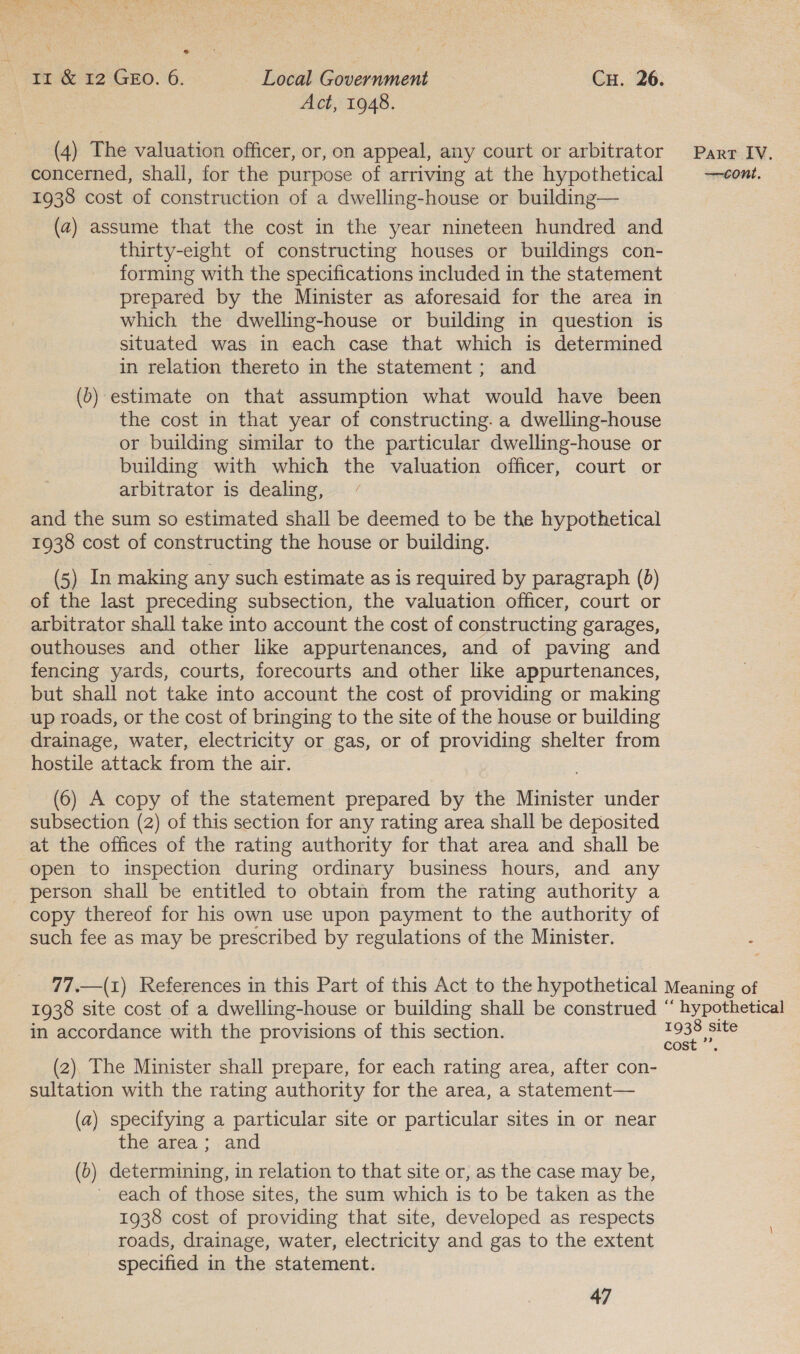 eo Ir &amp; 12 GEO. 6. Local Government Cu. 26. Act, 1948. (4) The valuation officer, or, on appeal, any court or arbitrator Parr IV. concerned, shall, for the purpose of arriving at the hypothetical cont. 1938 cost of construction of a dwelling-house or building— (a) assume that the cost in the year nineteen hundred and thirty-eight of constructing houses or buildings con- forming with the specifications included in the statement prepared by the Minister as aforesaid for the area in which the dwelling-house or building in question is situated was in each case that which is determined in relation thereto in the statement; and (6) estimate on that assumption what would have been the cost in that year of constructing. a dwelling-house or building similar to the particular dwelling-house or building with which the valuation officer, court or arbitrator is dealing, and the sum so estimated shall be deemed to be the hypothetical 1938 cost of constructing the house or building. (5) In making any such estimate as is required by paragraph (0) of the last preceding subsection, the valuation officer, court or arbitrator shall take into account the cost of constructing garages, outhouses and other like appurtenances, and of paving and fencing yards, courts, forecourts and other like appurtenances, but shall not take into account the cost of providing or making up roads, or the cost of bringing to the site of the house or building drainage, water, electricity or gas, or of providing shelter from hostile attack from the air. (6) A copy of the statement prepared by the Minister under subsection (2) of this section for any rating area shall be deposited at the offices of the rating authority for that area and shall be open to inspection during ordinary business hours, and any person shall be entitled to obtain from the rating authority a copy thereof for his own use upon payment to the authority of such fee as may be prescribed by regulations of the Minister. 77.—(1) References in this Part of this Act to the hypothetical Meaning of 1938 site cost of a dwelling-house or building shall be construed “ hypothetical in accordance with the provisions of this section. pee ess (2). The Minister shall prepare, for each rating area, after con- sultation with the rating authority for the area, a statement— (a) specifying a particular site or particular sites in or near the area; and (b) determining, in relation to that site or, as the case may be, each of those sites, the sum which is to be taken as the 1938 cost of providing that site, developed as respects roads, drainage, water, electricity and gas to the extent specified in the statement.
