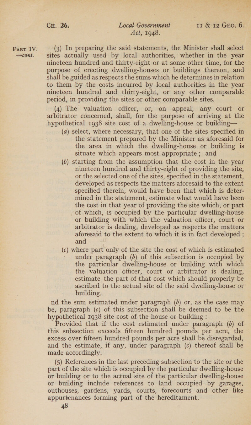 —cont. Cu. 26. Local Government — 11 &amp; 12 GEO. 6. Act, 1948. sites actually used by local authorities, whether in the year nineteen hundred and thirty-eight or at some other time, for the purpose of erecting dwelling-houses or buildings thereon, and shall be guided as respects the sums which he determines in relation to them by the costs incurred by local authorities in the year nineteen hundred and thirty-eight, or any other comparable period, in providing the sites or other comparable sites. (4) The valuation officer, or, on appeal, any court or arbitrator concerned, shall, for the purpose of arriving at the hypothetical 1938 site cost of a dwelling-house or building— (a) select, where necessary, that one of the sites specified in the statement prepared by the Minister as aforesaid for the area in which the dwelling-house or building is situate which appears most appropriate ; and (0) starting from the assumption that the cost in the year nineteen hundred and thirty-eight of providing the site, or the selected one of the sites, specified in the statement, developed as respects the matters aforesaid to the extent specified therein, would have been that which is deter- mined in the statement, estimate what would have been the cost in that year of providing the site which, or part of which, is occupied by the particular dwelling-house or building with which the valuation officer, court or arbitrator is dealing, developed as respects the matters aforesaid to the extent to which it is in fact developed ; and (c) where part only of the site the cost of which is estimated - under paragraph (0) of this subsection is occupied by the particular dwelling-house or building with which the valuation officer, court or arbitrator is dealing, estimate the part of that cost which should properly be ascribed to the actual site of the said dwelling-house or building, j nd the sum estimated under paragraph (0) or, as the case may be, paragraph (c) of this subsection shall be deemed to be the hypothetical 1938 site cost of the house or building : Provided that if the cost estimated under paragraph (0) of this subsection exceeds fifteen hundred pounds per acre, the excess over fifteen hundred pounds per acre shall be disregarded, and the estimate, if any, under paragraph (c) thereof shall be made accordingly. (5) References in the last preceding subsection to the site or the part of the site which is occupied by the particular dwelling-house or building or to the actual site of the particular dwelling-house or building include references to land occupied by garages, outhouses, gardens, yards, courts, forecourts and other like appurtenances forming part of the hereditament.