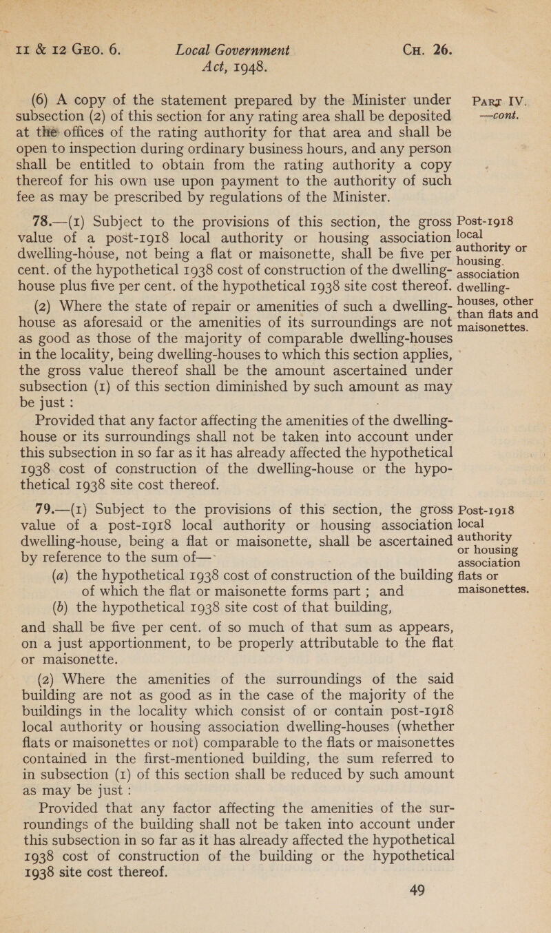 Act, 1948. (6) A copy of the statement prepared by the Minister under Parg IV. subsection (2) of this section for any rating area shall be deposited = --cont. at the offices of the rating authority for that area and shall be open to inspection during ordinary business hours, and any person shall be entitled to obtain from the rating authority a copy thereof for his own use upon payment to the authority of such fee as may be prescribed by regulations of the Minister. 78.—(1) Subject to the provisions of this section, the gross Post-1918 value of a post-1918 local authority or housing association local | _ dwelling-house, not being a flat or maisonette, shall be five per pie or cent. of the hypothetical 1938 cost of construction of the dwelling- eee ee house plus five per cent. of the hypothetical 1938 site cost thereof. dwelling- (2) Where the state of repair or amenities of such a dwelling- Bee: basi! house as aforesaid or the amenities of its surroundings are not cise as good as those of the majority of comparable dwelling-houses in the locality, being dwelling-houses to which this section applies, ° the gross value thereof shall be the amount ascertained under subsection (1) of this section diminished by such amount as may be just : : Provided that any factor affecting the amenities of the dwelling- house or its surroundings shall not be taken into account under this subsection in so far as it has already affected the hypothetical 1938 cost of construction of the dwelling-house or the hypo- thetical 1938 site cost thereof. 79.—(z) Subject to the provisions of this section, the gross Post-1918 value of a post-1918 local authority or housing association local — dwelling-house, being a flat or maisonette, shall be ascertained 2uthority : or housing by reference to the sum of— _ association (a) the hypothetical 1938 cost of construction of the building flats or of which the flat or maisonette forms part ; and maisonettes. (b) the hypothetical 1938 site cost of that building, and shall be five per cent. of so much of that sum as appears, on a just apportionment, to be properly attributable to the flat or maisonette. (2) Where the amenities of the surroundings of the said building are not as good as in the case of the majority of the buildings in the locality which consist of or contain post-1918 local authority or housing association dwelling-houses (whether flats or maisonettes or not) comparable to the flats or maisonettes contained in the first-mentioned building, the sum referred to in subsection (1) of this section shall be reduced by such amount as may be just: Provided that any factor affecting the amenities of the sur- roundings of the building shall not be taken into account under this subsection in so far as it has already affected the hypothetical 1938 cost of construction of the building or the hypothetical 1938 site cost thereof.