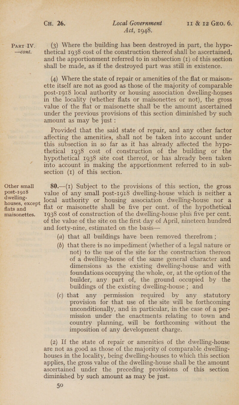 —cont. Cu. 26. Local Government Ir &amp; 12 GEO. 6. Act, 1948. thetical 1938 cost of the construction thereof shall be ascertained, and the apportionment referred to in subsection (1) of this section Other small post-1918 dwelling- houses, except flats and maisonettes. (4) Where the state of repair or amenities of the flat or maison- ette itself are not as good as those of the majority of comparable post-1918 local authority or housing association dwelling-houses in the locality (whether flats or maisonettes or not), the gross value of the flat or maisonette shall be the amount ascertained under the previous provisions of this section diminished by such amount as may be just : Provided that the said state of repair, and any other factor affecting the amenities, shall not be taken into account under this subsection in so far as it has already affected the hypo- thetical 1938 cost of construction of the building or the hypothetical 1938 site cost thereof, or has already been taken into account in making the apportionment referred to in sub- section (1) of this section. 80.—(1) Subject to the provisions of this section, the gross value of any small post-1918 dwelling-house which is neither a local authority or housing association dwelling-house nor a flat or maisonette shall be five per cent. of the hypothetical 1938 cost of construction of the dwelling-house plus five per cent. of the value of the site on the first day of April, nineteen hundred and forty-nine, estimated on the basis— (a) that all buildings have been removed conte (b) that there is no impediment (whether of a legal nature or not) to the use of the site for the construction thereon of a dwelling-house of the same general character and dimensions as the existing dwelling-house and with foundations occupying the whole, or, at the option of the builder, any part of, the ground occupied by the buildings of the existing dwelling-house ; and (c) that any permission required by any _ statutory provision for that use of the site will be forthcoming unconditionally, and in particular, in the case of a per- mission under the enactments relating to town and country planning, will be forthcoming without the imposition of any development charge. (2) If the state of repair or amenities of the dwelling-house are not as good as those of the majority of comparable dwelling- houses in the locality, being dwelling-houses to which this section applies, the gross value of the dwelling-house shall be the amount ascertained under the preceding provisions of this section diminished by such amount as may be just.