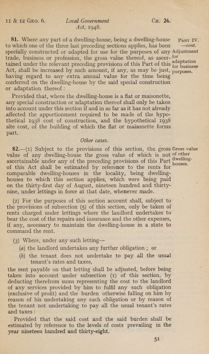 Act, 1948. 81. Where any part of a dwelling-house, being a dwelling-house Parr IV.. to which one of the three last preceding sections applies, has been —cont. © specially constructed or adapted for use for the purposes of any Adjustment trade, business or profession, the gross value thereof, as ascer- fF : tained under the relevant preceding provisions of this Part of this ee oes Act, shall be increased by such amount, if any, as may be just, purposes. having regard to any extra annual value for the time being conferred on the dwelling-house by the said special construction or adaptation thereof : Provided that, where the dwelling-house is a flat or maisonette, any special construction or adaptation thereof shall only be taken into account under this section if and in so far as it has not already affected the apportionment required to be made of the hypo- thetical 1938 cost of construction, and the hypothetical 1938 site cost, of the building of which the flat or maisonette forms part. Other cases. 82.—(1) Subject to the provisions of this section, the gross Gross value value of any dwelling-house the gross value of which is not of other ascertainable under any of the preceding provisions of this Part Bees of this Act shall be estimated by reference to the rents for comparable dwelling-houses in the locality, being dwelling- houses to which this section applies, which were being paid on the thirty-first day of August, nineteen hundred and thirty- nine, under lettings in force at that date, whenever made. (2) For the purposes of this section account shall, subject to the provisions of subsection (5) of this section, only be taken oi rents charged under lettings where the landlord undertakes to bear the cost of the repairs and insurance and the other expenses, if any, necessary to maintain the dwelling-house in a state to command the rent. (3) Where, under any such letting— (a) the landlord undertakes any further obligation ; or (6) the tenant does not undertake to pay all the usual tenant’s rates and taxes, the rent payable on that letting shall be adjusted, before being : taken into account under subsection (1) of this section, by deducting therefrom sums representing the cost to the landlord of any services provided by him to fulfil any such obligation (exclusive of profit) and the burden otherwise falling on him by reason of his undertaking any such obligation or by reason of the tenant not undertaking to pay all the usual tenant’s rates and taxes : Provided that the said cost and the said burden shall be estimated by reference to the levels of costs prevailing in the year nineteen hundred and thirty-eight.