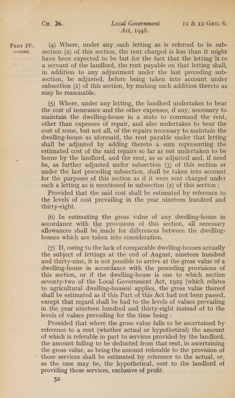—cont. Cu. 26. Local Government 11 &amp; 12 GEo. 6. Act, 1948. section (2) of this section, the rent charged is less than it might have been expected to be but for the fact that the letting is to a servant of the landlord, the rent payable on that letting shall, in addition to any adjustment under the last preceding sub- section, be adjusted, before being taken into account under subsection (1) of this section, by making such addition thereto as may be reasonable. | (5) Where, under any letting, the landlord undertakes to bear the cost of insurance and the other expenses, if any, necessary to maintain the dwelling-house in a state to command the rent, other than expenses of repair, and also undertakes to bear the cost of some, but not all, of the repairs necessary to maintain the dwelling-house as aforesaid, the rent payable under that letting shall be adjusted by adding thereto a sum representing the estimated cost of the said repairs so far as not undertaken to be borne by the landlord, and the rent, as so adjusted and, if need be,-as further adjusted under subsection (3) of this section or under the last preceding subsection, shall be taken into account for the purposes of this section as if it were rent charged under such a letting as is mentioned in subsection (2) of this section : Provided that the said cost shall be estimated by reference to the levels of cost prevailing in the year nineteen hundred and thirty-eight. (6) In estimating the gross value of any dwelling-house in accordance with the provisions of this section, all necessary allowances shall be. made for differences between the dwelling- houses which are taken into consideration. (7) If, owing to the lack of comparable dwelling-houses actually the subject of lettings at the end of August, nineteen hundred and thirty-nine, it is not possible to arrive at the gross value of a this section, or if the dwelling-house is one to which section seventy-two of the Local Government Act, 1929 (which relates to agricultural dwelling-houses) applies, the gross value thereof shall be estimated as if this Part of this Act had not been passed, except that regard shall be had to the levels of values prevailing in the year nineteen hundred and thirty-eight instead of to the levels of values prevailing for the time being : Provided that where the gross value falls to be ascertained by reference to a rent (whether actual or hypothetical) the amount of which is referable in part to services provided by the landlord, the amount falling to be deducted from that rent, in ascertaining the gross value, as being the amount referable to the provision of as the case may be, the hypothetical, cost to the landlord of providing those services, exclusive of profit.