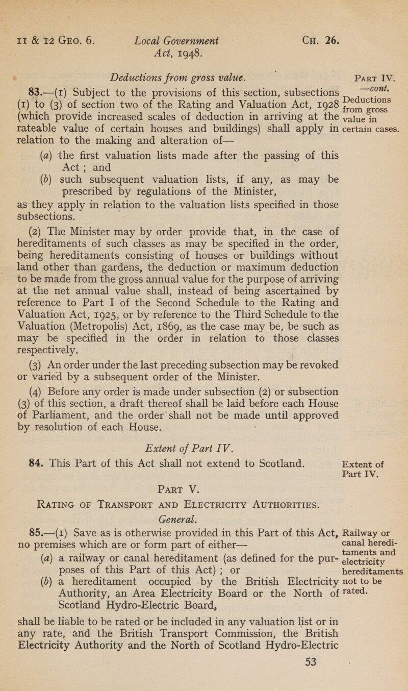 Act, 1948. Deductions from gross value. Parr IV, 83.—(1) Subject to the provisions of this section, subsections _ ~~? Deductions (x) to (3) of section two of the Rating and Valuation Act, 1928 fons (which provide increased scales of deduction in arriving at the yajue in rateable value of certain houses and buildings) shall apply in certain cases. relation to the making and alteration of— (a) the first valuation lists made after the passing of this Act; and (6) such subsequent valuation lists, if any, as may be prescribed by regulations of the Minister, as they apply in relation to the valuation lists specified in those subsections. (2) The Minister may by order provide that, in the case of hereditaments of such classes as may be specified in the order, being hereditaments consisting of houses or buildings without land other than gardens, the deduction or maximum deduction to be made from the gross annual value for the purpose of arriving at the net annual value shall, instead of being ascertained by reference to Part I of the Second Schedule to the Rating and Valuation Act, 1925, or by reference to the Third Schedule to the Valuation (Metropolis) Act, 1869, as the case may be, be such as may be specified in the order in relation to those classes respectively. (3) An order under the last preceding subsection may be revoked or varied by a subsequent order of the Minister. (4) Before any order is made under subsection (2) or subsection (3) of this section, a draft thereof shall be laid before each House of Parliament, and the order’ shall not be made until approved by resolution of each House. Extent of Part IV. 84. This Part of this Act shall not extend to Scotland. Extent of Part IV. PART V: RATING OF TRANSPORT AND ELECTRICITY AUTHORITIES. General. 85.—(I) Save as is otherwise provided in this Part of this Act, Railway or no premises which are or form part of either— canal heredi- ; ‘ t t d (a) a railway or canal hereditament (as defined for the pur- clectricitas poses of this Part of this Act); or hereditaments (0) a hereditament occupied by the British Electricity not to be Authority, an Area Electricity Board or the North of tated. Scotland Hydro-Electric Board, shall be liable to be rated or be included in any valuation list or in any rate, and the British Transport Commission, the British Electricity Authority and the North of Scotland Hydro-Electric