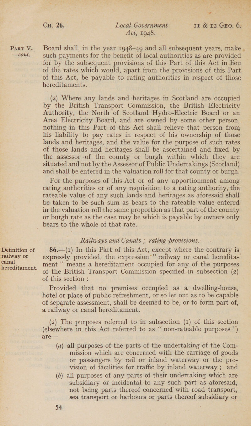 —cont ee Cu. 26. Local Government 11 &amp; 12 Guo. 6: Act, 1948. such payments for the benefit of local authorities as are provided for by the subsequent provisions of this Part of this Act in leu of the rates which would, apart from the provisions of this Part of this Act, be payable to rating authorities in respect of those hereditaments. (2) Where any lands and heritages in Scotland are occupied by the British Transport Commission, the British Electricity Authority, the North of Scotland Hydro-Electric Board or an Area Electricity Board, and are owned by some other person, nothing in this Part of this Act shall relieve that person from his liability to pay rates in respect of his ownership of those lands and heritages, and the value for the purpose of such rates of those lands and heritages shall be ascertained and fixed by the assessor -of the county or burgh within which they are situated and not by the Assessor of Public Undertakings (Scotland) and shall be entered in the valuation roll for that county or burgh. For the purposes of this Act or of any apportionment among rating authorities or of any requisition to a rating authority, the rateable value of any such lands and heritages as aforesaid shall be taken to be such sum as bears to the rateable value entered in the valuation roll the same proportion as that part of the county or burgh rate as the case may be which is payable by owners only Definition of railway or canal hereditament. Ratlways and Canals ; rating provisions. 86.—(1) In this Part of this Act, except where the contrary is expressly provided, the expression“ railway or canal heredita- ment ’’ means a hereditament occupied for any of the purposes of the British Transport Commission specified in subsection (2) of this section : Provided that no premises occupied as a dwelling-house, hotel or place of public refreshment, or so let out as to be capable of separate assessment, shall be deemed to be, or to form part of, a railway or canal hereditament. (2) The purposes referred to in subsection (1) of this section (elsewhere in this Act referred to as “ non-rateable purposes ’’) are— (a) all purposes of the parts of the undertaking of the Com- mission which are concerned with the carriage of goods or passengers by rail or inland waterway or the pro- vision of facilities for traffic by inland waterway; and (6) all purposes of any parts of their undertaking which are subsidiary or incidental to any such part as aforesaid, not being parts thereof concerned with road transport, sea transport or harbours or parts thereof subsidiary or
