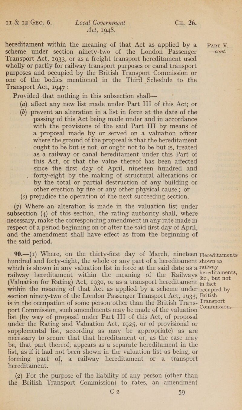 11 &amp;12GeE0.6. — Local Government «Cae 26; | Act, 1948. 3 hereditament within the meaning of that Act as applied by a Parr V. scheme under section ninety-two of the London Passenger —cowt. Transport Act, 1933, or as a freight transport hereditament used wholly or partly for railway transport purposes or canal transport purposes and occupied by the British Transport Commission or one of the bodies mentioned in the Third Schedule to the Transport Act, 1947: Provided that nothing in this subsection shall— (a) affect any new list made under. Part III of this Act; or (6) prevent an alteration in a list in force at the date of the passing of this Act being made under and in accordance with the provisions of the said Part III by means of a proposal made by or served on a valuation officer where the ground of the proposal is that the hereditament ought to be but is not, or ought not to be but is, treated as a railway or canal hereditament under this Part of this Act, or that the value thereof has been affected since the first day of April, nineteen hundred and forty-eight by the making of structural alterations or by the total or partial destruction of any building or | other erection by fire or any other physical cause; or (c) prejudice the operation of the next succeeding section. (7) Where an alteration is made in the valuation list under subsection (4) of this section, the rating authority shall, where necessary, make the corresponding amendment in any rate made in respect of a period beginning on or after the said first day of April, and the amendment shall have effect as from the beginning of the said period. 90.—(z) Where, on the thirty-first day of March, nineteen Hereditaments hundred and forty-eight, the whole or any part of a hereditament shown as which is shown in any valuation list in force at the said date as a railway railway hereditament within the meaning of the Railways ee (Valuation for Rating) Act, 1930, or as a transport hereditament ;, fact within the meaning of that Act as applied by a scheme under occupied by section ninety-two of the London Passenger Transport Act, 1933, British is in the occupation of some person other than the British Trans- pee port Commission, such amendments may be made of the valuation “777° list (by way of proposal under Part III of this Act, of proposal under the Rating and Valuation Act, 1925, or of provisional or supplemental list, according as may be appropriate) as are necessary to secure that that hereditament or, as the case may be, that part thereof, appears as a separate hereditament in the list, as if it had not been shown in the valuation list as being, or forming part of, a railway hereditament or a _ transport hereditament. (2) For the purpose of the liability of any person (other than the British Transport Commission) to rates, an amendment