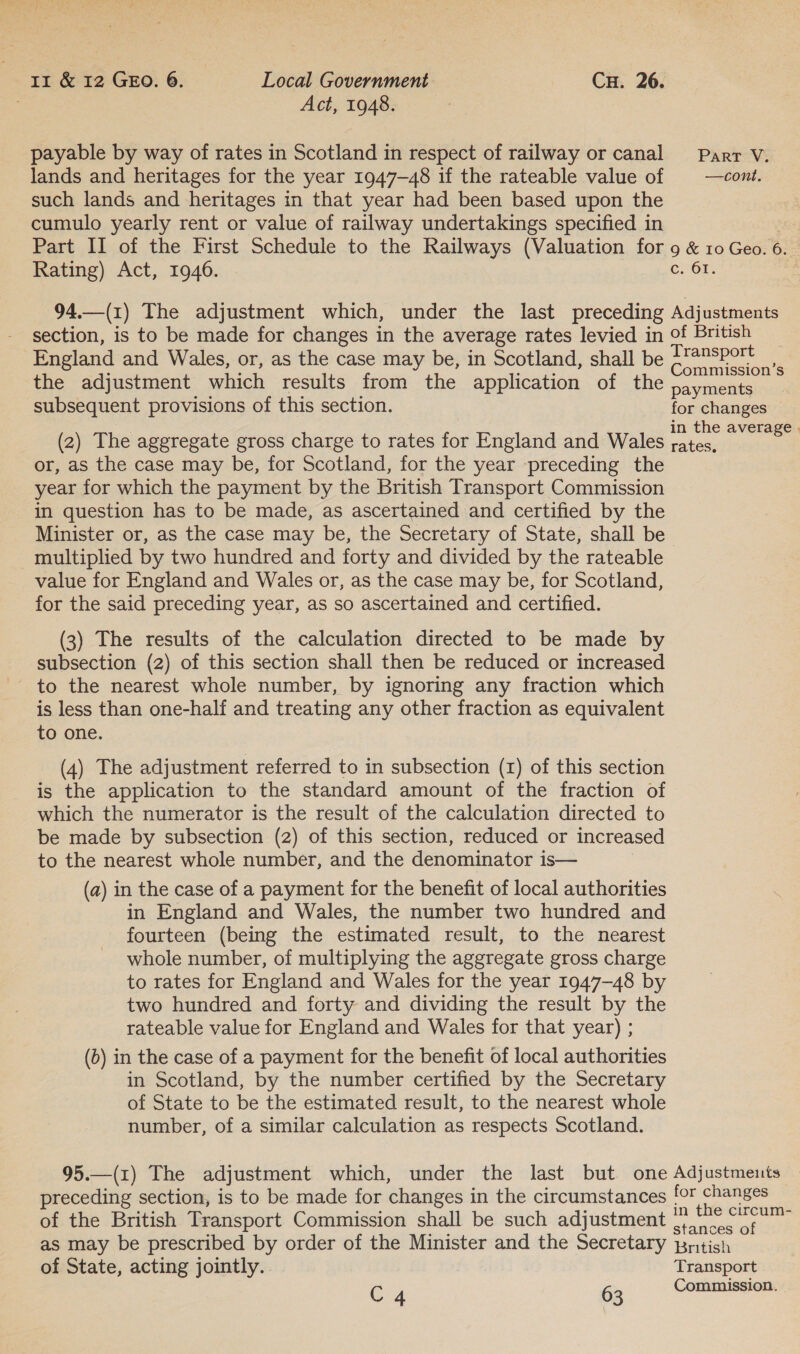 payable by way of rates in Scotland in respect of railway or canal lands and heritages for the year 1947-48 if the rateable value of such lands and heritages in that year had been based upon the cumulo yearly rent or value of railway undertakings specified in Part II of the First Schedule to the Railways (Valuation for Rating) Act, 1946. 94.—(1) The adjustment which, under the last preceding section, is to be made for changes in the average rates levied in England and Wales, or, as the case may be, in Scotland, shall be the adjustment which results from the application of the subsequent provisions of this section. (2) The aggregate gross charge to rates for England and Wales or, as the case may be, for Scotland, for the year preceding the year for which the payment by the British Transport Commission in question has to be made, as ascertained and certified by the Minister or, as the case may be, the Secretary of State, shall be multiplied by two hundred and forty and divided by the rateable value for England and Wales or, as the case may be, for Scotland, for the said preceding year, as so ascertained and certified. (3) The results of the calculation directed to be made by subsection (2) of this section shall then be reduced or increased - to the nearest whole number, by ignoring any fraction which is less than one-half and treating any other fraction as equivalent to one. (4) The adjustment referred to in subsection (1) of this section is the application to the standard amount of the fraction of which the numerator is the result of the calculation directed to be made by subsection (2) of this section, reduced or increased to the nearest whole number, and the denominator is— (a) in the case of a payment for the benefit of local authorities in England and Wales, the number two hundred and fourteen (being the estimated result, to the nearest whole number, of multiplying the aggregate gross charge to rates for England and Wales for the year 1947-48 by two hundred and forty and dividing the result by the rateable value for England and Wales for that year) ; (0) in the case of a payment for the benefit of local authorities in Scotland, by the number certified by the Secretary of State to be the estimated result, to the nearest whole number, of a similar calculation as respects Scotland. Part V. —cont. 9 &amp; 10 Geo. “a | COP. Adjustments of British Transport Commission’s payments for changes — in the average . rates, of the British Transport Commission shall be such adjustment of State, acting jointly.