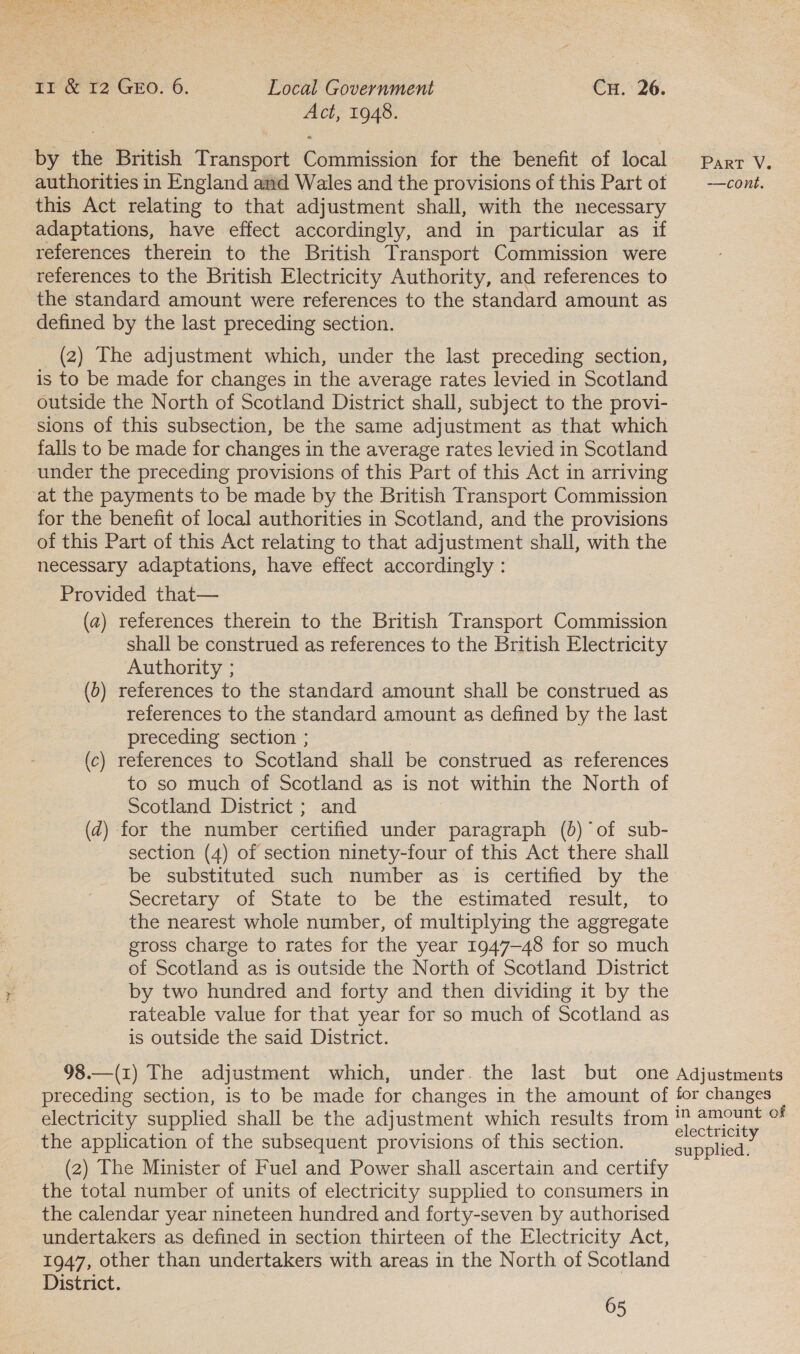 Act, 1948. by the British Transport Commission for the benefit of local Parr v. authorities in England and Wales and the provisions of this Part ot | —cont. this Act relating to that adjustment shall, with the necessary adaptations, have effect accordingly, and in particular as if references therein to the British Transport Commission were references to the British Electricity Authority, and references to the standard amount were references to the standard amount as defined by the last preceding section. (2) The adjustment which, under the last preceding section, is to be made for changes in the average rates levied in Scotland outside the North of Scotland District shall, subject to the provi- sions of this subsection, be the same adjustment as that which falls to be made for changes in the average rates levied in Scotland under the preceding provisions of this Part of this Act in arriving at the payments to be made by the British Transport Commission for the benefit of local authorities in Scotland, and the provisions of this Part of this Act relating to that adjustment shall, with the necessary adaptations, have effect accordingly : Provided that— (a) references therein to the British Transport Commission shall be construed as references to the British Electricity Authority ; () references to the standard amount shall be construed as references to the standard amount as defined by the last preceding section ; (c) references to Scotland shall be construed as references to so much of Scotland as is not within the North of Scotland District ; and (d) for the number certified under paragraph (0) of sub- section (4) of section ninety-four of this Act there shall be substituted such number as is certified by the Secretary of State to be the estimated result, to the nearest whole number, of multiplying the aggregate gross charge to rates for the year 1947-48 for so much of Scotland as is outside the North of Scotland District by two hundred and forty and then dividing it by the rateable value for that year for so much of Scotland as is outside the said District. 98.—(r) The adjustment which, under. the last but one Adjustments preceding section, is to be made for changes in the amount of for changes electricity supplied shall be the adjustment which results from = oe oF the application of the subsequent provisions of this section. sepals (2) The Minister of Fuel and Power shall ascertain and certify the total number of units of electricity supplied to consumers in the calendar year nineteen hundred and forty-seven by authorised undertakers as defined in section thirteen of the Electricity Act, 1947, other than undertakers with areas in the North of Scotland District. 65