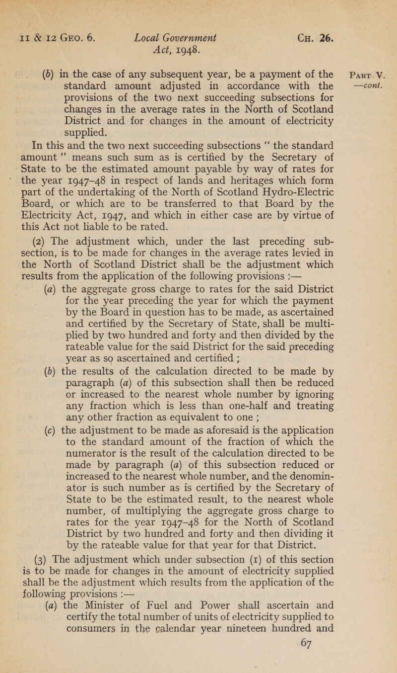 Act, 1948. (0) in the case of any subsequent year, be a payment of the provisions of the two next succeeding subsections for changes in the average rates in the North of Scotland District and for changes in the amount of electricity supplied. In this and the two next succeeding subsections “ the standard amount ’’ means such sum as is certified by the Secretary of State to be the estimated amount payable by way of rates for the year 1947-48 in respect of lands and heritages which form _ part of the undertaking of the North of Scotland Hydro-Electric Board, or which are to be transferred to that Board by the Electricity Act, 1947, and which in either case are by virtue of this Act not liable to be rated. (2) The adjustment which, under the last preceding sub- section, is to be made for changes in the average rates levied in the North of Scotland District shall be the adjustment which results from the application of the following provisions :— (a) the aggregate gross charge to rates for the said District for the year preceding the year for which the payment by the Board in question has to be made, as ascertained and certified by the Secretary of State, shall be multi- plied by two hundred and forty and then divided by the rateable value for the said District for the said preceding year as so ascertained and certified ; (0) the results of the calculation directed to be made by paragraph (a) of this subsection shall then be reduced or increased to the nearest whole number by ignoring any fraction which is less than one-half and treating any other fraction as equivalent to one ; (c) the adjustment to be made as aforesaid is the application to the standard amount of the fraction of which the numerator is the result of the calculation directed to be made by paragraph (a) of this subsection reduced or increased to the nearest whole number, and the denomin- ator is such number as is certified by the Secretary of State to be the estimated result, to the nearest whole number, of multiplying the aggregate gross charge to rates for the year 1947-48 for the North of Scotland District by two hundred and forty and then dividing it by the rateable value for that year for that District. (3) The adjustment which under subsection (1) of this section is to be made for changes in the amount of electricity supplied shall be the adjustment which results from the application of the following provisions :— (a) the Minister of Fuel and Power shall ascertain and certify the total number of units of electricity supplied to consumers in the calendar year nineteen hundred and 67 PART. V.