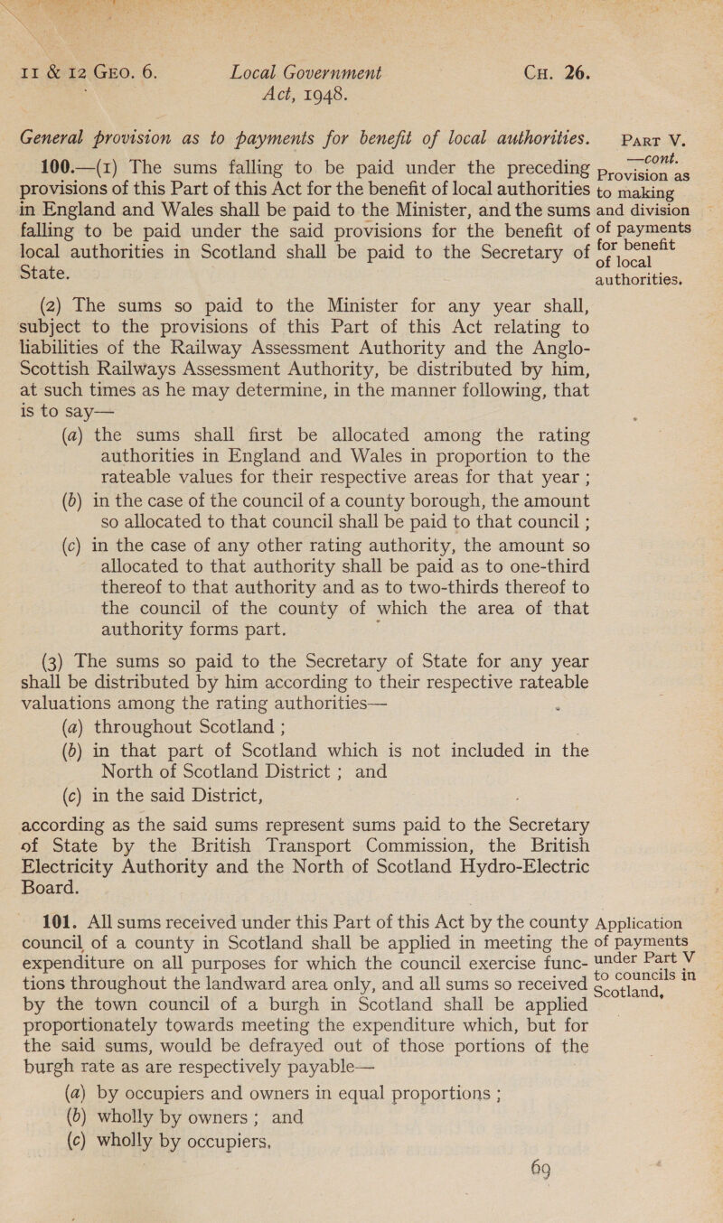 : Das Aci, 1948. General provision as to payments for benefit of local authorities. Parr V. —cont. 100.—(1) The sums falling to be paid under the preceding p, vision as provisions of this Part of this Act for the benefit of local authorities to making in England and Wales shall be paid to the Minister, and the sums and division — falling to be paid under the said provisions for the benefit of of payments local authorities in Scotland shall be paid to the Secretary of bc State. sate authorities. (2) The sums so paid to the Minister for any year shall, subject to the provisions of this Part of this Act relating to liabilities of the Railway Assessment Authority and the Anglo- Scottish Railways Assessment Authority, be distributed by him, at such times as he ay determine, in the manner following, that is to say— (a) the sums shall first be allocated among the rating authorities in England and Wales in proportion to the rateable values for their respective areas for that year ; (6) in the case of the council of a county borough, the amount so allocated to that council shall be paid to that council ; (c) in the case of any other rating authority, the amount so allocated to that authority shall be paid as to one-third thereof to that authority and as to two-thirds thereof to the council of the county of which the area of that authority forms part. (3) The sums so paid to the Secretary of State for any year shall be distributed by him according to their respective rateable valuations among the rating authorities— 5 (a) throughout Scotland ; (5) in that part of Scotland which is not included in the North of Scotland District ; and (c) in the said District, according as the said sums represent sums paid to the Secretary of State by the British Transport Commission, the British Electricity Authority and the North of Scotland Hydro-Electric Board. 101. All sums received under this Part of this Act by the county Application council of a county in Scotland shall be applied in meeting the of payments expenditure on all purposes for which the council exercise func- U24et nese V. tions throughout the landward area only, and all sums so received ey otland, = by the town council of a burgh in Scotland shall be applied proportionately towards meeting the expenditure which, but for the said sums, would be defrayed out of those portions of the burgh rate as are respectively payable— (a2) by occupiers and owners in equal proportions ; (6) wholly by owners ; and (c) wholly by occupiers, Og