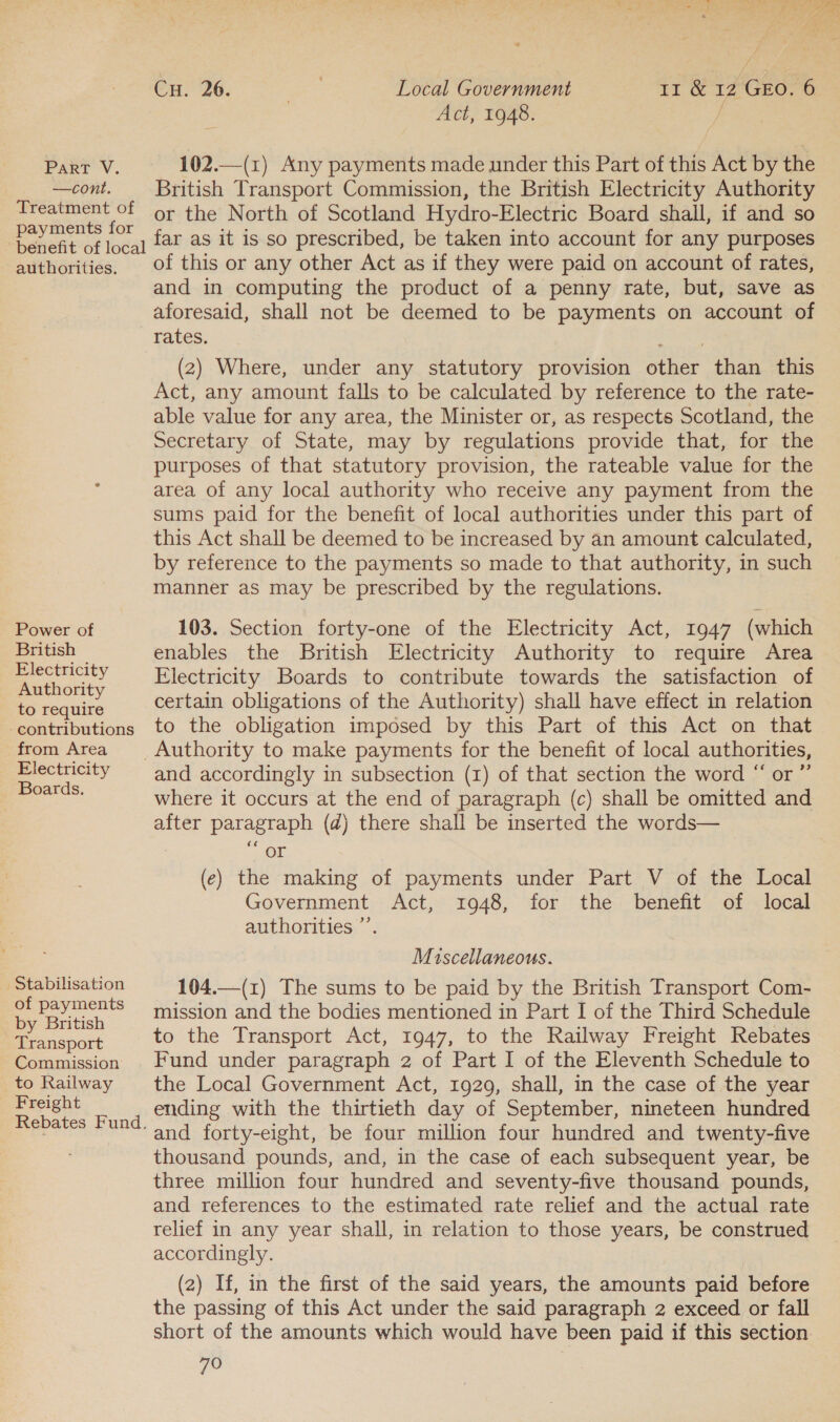 —cont. Treatment of payments for benefit of local authorities. Power of British Electricity Authority to require -contributions from Area Electricity Boards. ‘Stabilisation of payments by British Transport Commission to Railway Freight Local Government Act, 1948. Cu. 26. 11 &amp; 12 GEO. 6 British Transport Commission, the British Electricity Authority or the North of Scotland Hydro-Electric Board shall, if and so far as it is so prescribed, be taken into account for any purposes of this or any other Act as if they were paid on account of rates, and in computing the product of a penny rate, but, save as aforesaid, shall not be deemed to be payments on account of rates. (2) Where, under any statutory provision other than this Act, any amount falls to be calculated by reference to the rate- able value for any area, the Minister or, as respects Scotland, the Secretary of State, may by regulations provide that, for the purposes of that statutory provision, the rateable value for the area of any local authority who receive any payment from the sums paid for the benefit of local authorities under this part of this Act shall be deemed to be increased by an amount calculated, by reference to the payments so made to that authority, in such manner as may be prescribed by the regulations. 103. Section forty-one of the Electricity Act, 1947 (which enables the British Electricity Authority to require Area Electricity Boards to contribute towards the satisfaction of certain obligations of the Authority) shall have effect in relation to the obligation imposed by this Part of this Act on that a) and accordingly in subsection (1) of that section the word “ or where it occurs at the end of paragraph (c) shall be omitted and after paragraph (d) there shall be inserted the words— or (e) the making of payments under Part V of the Local Government Act, 1948, for the benefit of local authorities ”’ Miscellaneous. 104.—(1) The sums to be paid by the British Transport Com- mission and the bodies mentioned in Part I of the Third Schedule to the Transport Act, 1947, to the Railway Freight Rebates Fund under paragraph 2 of Part I of the Eleventh Schedule to the Local Government Act, 1929, shall, in the case of the year ending with the thirtieth day of September, nineteen hundred and forty-eight, be four million four hundred and twenty-five thousand pounds, and, in the case of each subsequent year, be three million four hundred and seventy-five thousand pounds, and references to the estimated rate relief and the actual rate relief in any year shall, in relation to those years, be construed accordingly. (2) If, in the first of the said years, the amounts paid before the passing of this Act under the said paragraph 2 exceed or fall short of the amounts which would have been paid if this section