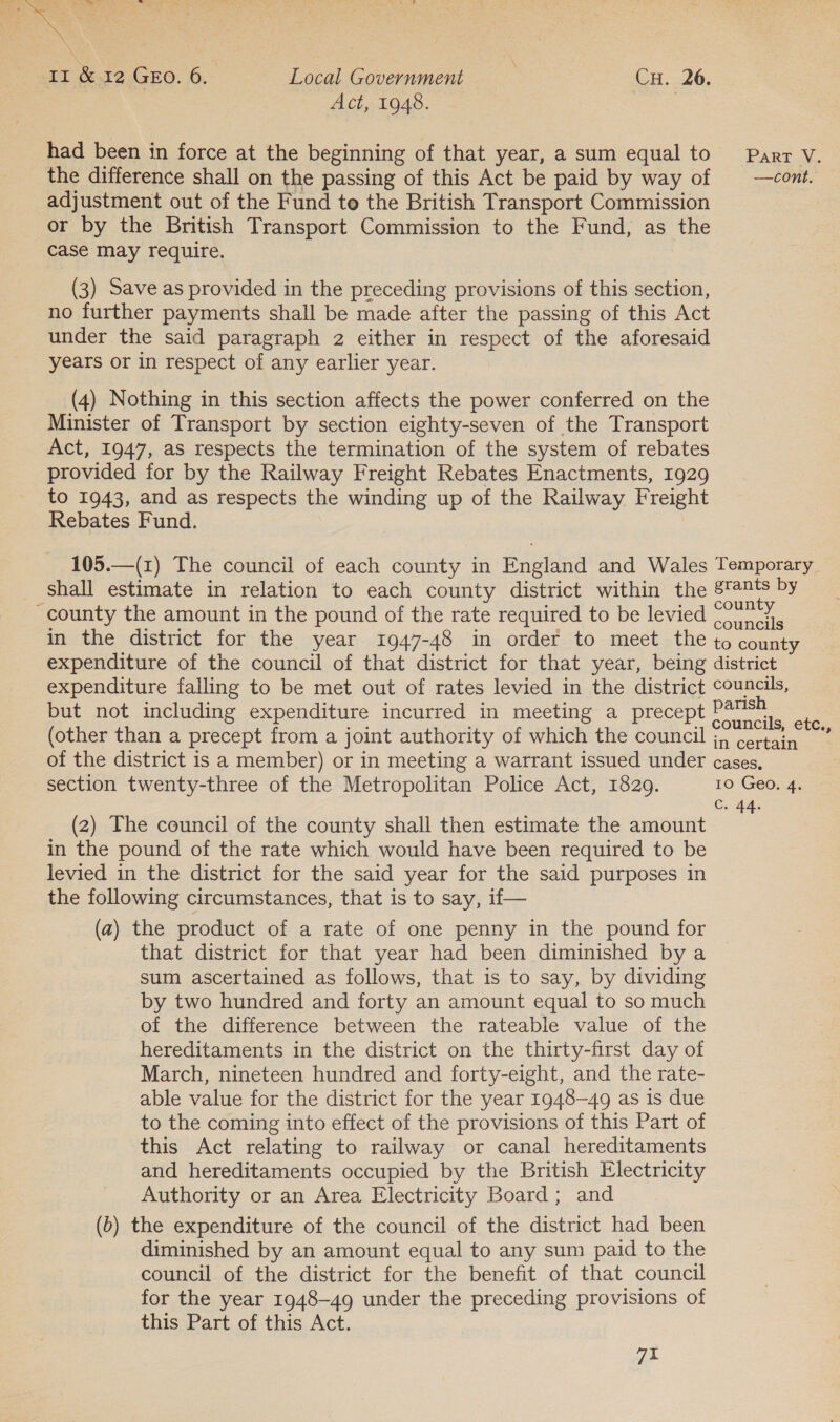 ya Picarae #5 = sy Mie eae meee \ oa * N TT &amp;12 Gro. 6. Local Government Cu. 26, Act, 1948. | had been in force at the beginning of that year, a sum equal to Parr V. the difference shall on the passing of this Act be paid by way of | —cont. adjustment out of the Fund te the British Transport Commission or by the British Transport Commission to the Fund, as the case may require. (3) Save as provided in the preceding provisions of this section, no further payments shall be made after the passing of this Act under the said paragraph 2 either in respect of the aforesaid years or in respect of any earlier year. (4) Nothing in this section affects the power conferred on the Minister of Transport by section eighty-seven of the Transport Act, 1947, as respects the termination of the system of rebates provided for by the Railway Freight Rebates Enactments, 1929 to 1943, and as respects the winding up of the Railway Freight Rebates Fund. 105.—(1) The council of each county in England and Wales Temporary shall estimate in relation to each county district within the stants by county the amount in the pound of the rate required to be levied eee in the district for the year 1947-48 in order to meet the to county expenditure of the council of that district for that year, being district expenditure falling to be met out of rates levied in the district councils, but not including expenditure incurred in meeting a precept ae pe (other than a precept from a joint authority of which the council jy certain of the district is a member) or in meeting a warrant issued under cases, section twenty-three of the Metropolitan Police Act, 1829. 10 Geo. 4. C. 44. (2) The council of the county shall then estimate the amount in the pound of the rate which would have been required to be levied in the district for the said year for the said purposes in the following circumstances, that is to say, if— (a) the product of a rate of one penny in the pound for that district for that year had been diminished by a sum ascertained as follows, that is to say, by dividing by two hundred and forty an amount equal to so much of the difference between the rateable value of the hereditaments in the district on the thirty-first day of March, nineteen hundred and forty-eight, and the rate- able value for the district for the year 1948-49 as is due to the coming into effect of the provisions of this Part of this Act relating to railway or canal hereditaments and hereditaments occupied by the British Electricity Authority or an Area Electricity Board; and (6) the expenditure of the council of the district had been diminished by an amount equal to any sum paid to the council of the district for the benefit of that council for the year 1948-49 under the preceding provisions of this Part of this Act. 7.