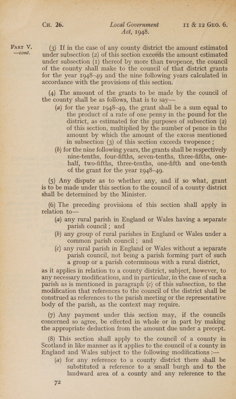 a = zoe Z y, } ~ / Act, 1948. / (3) If in the case of any county district the amount estimated under subsection (2) of this section exceeds the amount estimated under subsection (1) thereof by more than twopence, the council of the county shall make to the council of that district grants for the year 1948-49 and the nine following years calculated in accordance with the provisions of this section. (4) The amount of the grants to be made by the council of the county shall be as follows, that is to say— (a) for the year 1948-49, the grant shall be a sum equal to the product of a rate of one penny in the pound for the district, as estimated for the purposes of subsection (2) of this section, multiplied by the number of pence in the amount by which the amount of the excess mentioned in subsection (3) of this section exceeds twopence ; S nine-tenths, four-fifths, seven-tenths, three-fifths, one- half, two-fifths, three-tenths, one-fifth and one-tenth of the grant for the year 1948-49. is to be made under this section to the council of a county district shall be determined by the Minister. (6) The preceding provisions of this section shall apply in relation to— (a) any rural parish in England or Wales having a separate parish council; and (0) any group of rural parishes in England or Wales under a common parish council; and (c) any rural parish in England or Wales without a separate parish council, not being a parish forming part of such a group or a parish coterminous with a rural district, as it applies in relation to a county district, subject, however, to any necessary modifications, and in particular, in the case of sucha parish as is mentioned in paragraph (c) of this subsection, to the modification that references to the council of the district shall be construed as references to the parish meeting or the representative body of the parish, as the context may require. (7) Any payment under this section may, if the councils concerned so agree, be effected in whole or in part by making the appropriate deduction from the amount due under a precept. (8) This section shall apply to the council of a county in Scotland in like manner as it applies to the council of a county in England and Wales subject to the following modifications :— (a) for any reference to a county district there shall be substituted a reference to a small burgh and to the landward area of a county and any reference to the