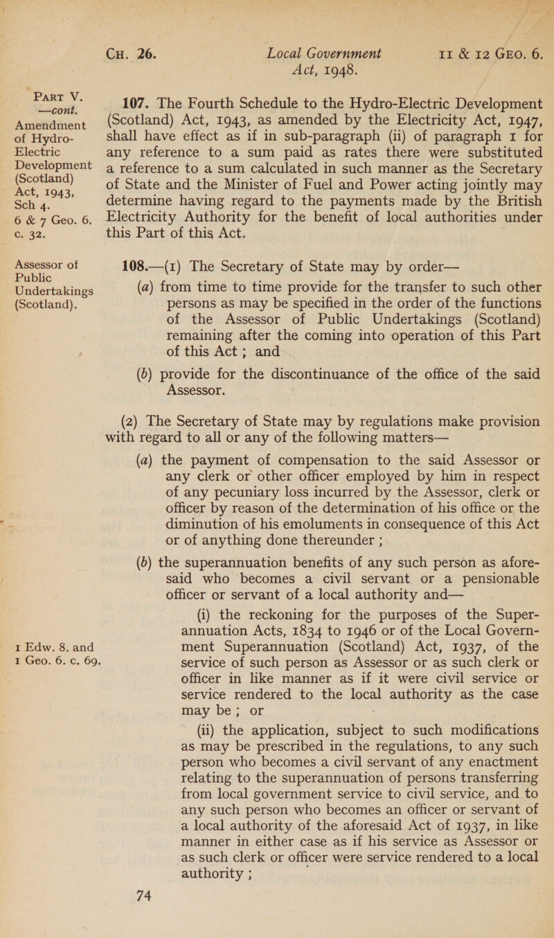 —cont. Amendment of Hydro- Electric Development (Scotland) Act, 1943, Sch 4. oc.7 Geo. -6. GC: 32. Assessor of Public Undertakings (Scotland). 1 Edw. 8. and / Cu. 26. Local Government 11 &amp; 12 GEO. 6. Act, 1948. / 107. The Fourth Schedule to the Hydro-Electric Development (Scotland) Act, 1943, as amended by the Electricity Act, 1947, shall have effect as if in sub-paragraph (ii) of paragraph 1 for any reference to a sum paid as rates there were substituted a reference to a sum calculated in such manner as the Secretary of State and the Minister of Fuel and Power acting jointly may determine having regard to the payments made by the British Electricity Authority for the benefit of local authorities under this Part of this Act. 108.—(1) The Secretary of State may by order— (a) from time to time provide for the transfer to such other persons as may be specified in the order of the functions of the Assessor of Public Undertakings (Scotland) remaining after the coming into operation of this Part of this Act; and (6) provide for the discontinuance of the office of the said Assessor. (2) The Secretary of State may by regulations make provision with regard to all or any of the following matters— (a) the payment of compensation to the said Assessor or any clerk or other officer employed by him in respect of any pecuniary loss incurred by the Assessor, clerk or officer by reason of the determination of his office or the diminution of his emoluments in consequence of this Act or of anything done thereunder ; (6) the superannuation benefits of any such person as afore- said who becomes a civil servant or a pensionable officer or servant of a local authority and— (i) the reckoning for the purposes of the Super- annuation Acts, 1834 to 1946 or of the Local Govern- ment Superannuation (Scotland) Act, 1937, of the service of such person as Assessor or as such clerk or officer in like manner as if it were civil service or service rendered to the local authority as the case may be; or (ii) the application, see to such modifications as may be prescribed in the regulations, to any such person who becomes a civil servant of any enactment relating to the superannuation of persons transferring from local government service to civil service, and to any such person who becomes an officer or servant of a local authority of the aforesaid Act of 1937, in like manner in either case as if his service as Assessor or as such clerk or officer were service rendered to a local authority ;
