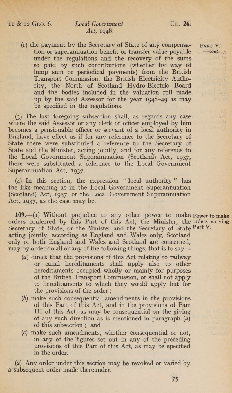 Act, 1948. (c) the payment by the Secretary of State of any compensa- Parr V. tion or superannuation benefit or transfer value payable —cont. 4 under the regulations and the recovery of the sums a so paid by such contributions (whether by way of lump sum or periodical payments) from the British Transport Commission, the British Electricity Autho- rity, the North of Scotland Hydro-Electric Board and the bodies included in the valuation roll made up by the said Assessor for the year 1948-49 as may be specified in the regulations. (3) The last foregoing subsection shall, as regards any case where the said Assessor or any clerk or officer employed by him becomes a pensionable officer or servant of a local authority in England, have effect as if for any reference to the Secretary of State there were substituted a reference to the Secretary of State and the Minister, acting jointly, and for any reference to the Local Government Superannuation (Scotland) Act, 1937, there were substituted a reference to the Local Government Superannuation Act, 1937. 39 (4) In this section, the expression “local authority ’’ has the like meaning as in the Local Government Superannuation (Scotland) Act, 1937, or the Local Government Superannuation Act, 1937, as the case may be. 109.—(1) Without prejudice to any other power to make Power to make orders conferred by this Part of this Act, the Minister, the orders varying Secretary of State, or the Minister and the Secretary of State Part V. acting jointly, according as England and Wales only, Scotland only or both England and Wales and Scotland are concerned, may by order do all or any of the following things, that is to say— (a) direct that the provisions of this Act relating to railway or canal hereditaments shall apply also to other f hereditaments occupied wholly or mainly for purposes of the British Transport Commission, or shall not apply to hereditaments to which they would apply but for the provisions of the order ; (6) make such consequential amendments in the provisions of this Part of this Act, and in the provisions of Part III of this Act, as may be consequential on the giving of any such direction as is mentioned in paragraph (a) of this subsection ; and (c) make such amendments, whether consequential or not, in any of the figures set out in any of the preceding provisions of this Part of this Act, as may be specified in the order. (2) Any order under this section may be revoked or varied by a subsequent order made thereunder,