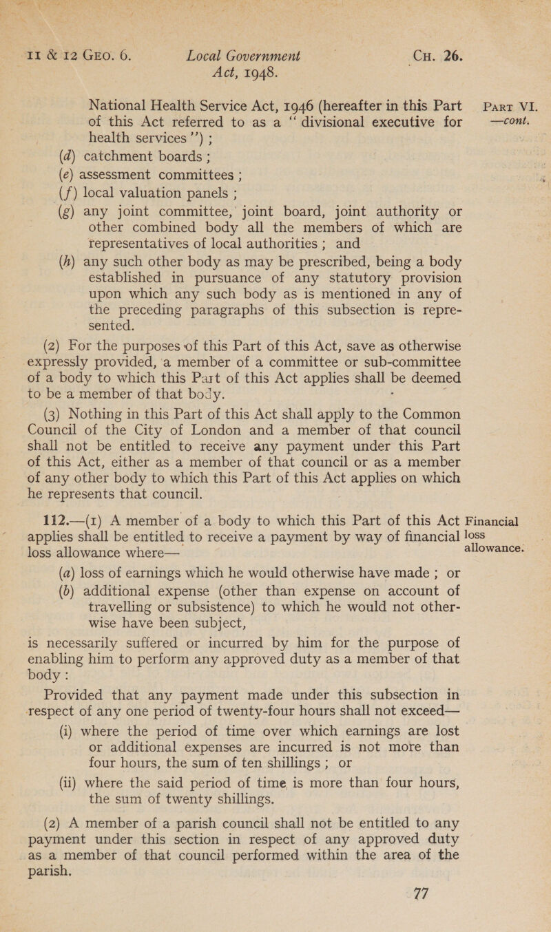 ; Act, 1948. National Health Service Act, 1946 (hereafter in this Part of this Act referred to as a “ divisional executive for health services ’’) ; (dz) catchment boards ; (e) assessment committees ; (f) local valuation panels ; (g) any joint committee, joint board, joint authority or other combined body all the members of which are representatives of local authorities ; and (4) any such other body as may be prescribed, being a body established in pursuance of any statutory provision upon which any such body as is mentioned in any of the preceding paragraphs of this subsection is repre- sented. (2) For the purposes of this Part of this Act, save as otherwise expressly provided, a member of a committee or sub-committee of a body to which this Part of this Act applies shall Pe deemed to be a member of that body. (3) Nothing in this Part of this Act shall apply to the Common Council of the City of London and a member of that council shall not be entitled to receive any payment under this Part of this Act, either as a member of that council or as a member of any other body to which this Part of this Act applies on which he represents that council. Part VI. —cont, loss allowance where— (a) loss of earnings which he would otherwise have made ; or (6) additional expense (other than expense on account of travelling or subsistence) to which he would not other- wise have been subject, is necessarily suffered or incurred by him for the purpose of enabling him to perform any approved duty as a member of that body : Provided that any payment made under this subsection in respect of any one period of twenty-four hours shall not exceed— (i) where the period of time over which earnings are lost or additional expenses are incurred is not more than four hours, the sum of ten shillings ; or (ii) where the said period of time is more than four hours, the sum of twenty shillings, (2) A member of a parish council shall not be entitled to any payment under this section in respect of any approved duty as a member of that council performed within the area of the parish.