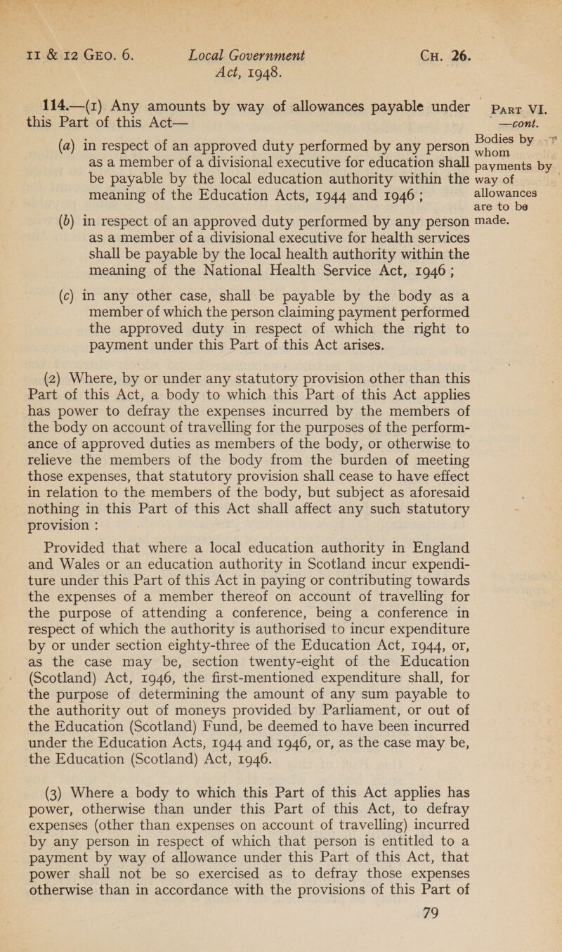 Act, 1948. 114.—(z) Any amounts by way of allowances payable under parr VI. | this Part of this Act—  —cont. (a) in respect of an approved duty performed by any person nee Dy: as a member of a divisional executive for education shall payments by be payable by the local education authority within the way of meaning of the Education Acts, 1944 and 1946 ; allowances are to be (6) in respect of an approved duty performed by any person made. as a member of a divisional executive for health services shall be payable by the local health authority within the meaning of the National Health Service Act, 1946; (c) in any other case, shall be payable by the body as a member of which the person claiming payment performed the approved duty in respect of which the right to payment under this Part of this Act arises. (2) Where, by or under any statutory provision other than this Part of this Act, a body to which this Part of this Act applies has power to defray the expenses incurred by the members of the body on account of travelling for the purposes of the perform- ance of approved duties as members of the body, or otherwise to relieve the members of the body from the burden of meeting those expenses, that statutory provision shall cease to have effect in relation to the members of the body, but subject as aforesaid nothing in this Part of this Act shall affect any such statutory provision : : Provided that where a local education authority in England and Wales or an education authority in Scotland incur expendi- ture under this Part of this Act in paying or contributing towards the expenses of a member thereof on account of travelling for the purpose of attending a conference, being a conference in respect of which the authority is authorised to incur expenditure by or under section eighty-three of the Education Act, 1944, or, as the case may be, section twenty-eight of the Education (Scotland) Act, 1946, the first-mentioned expenditure shall, for the purpose of determining the amount of any sum payable to the authority out of moneys provided by Parliament, or out of the Education (Scotland) Fund, be deemed to have been incurred under the Education Acts, 1944 and 1946, or, as the case may be, the Education (Scotland) Act, 1946. (3) Where a body to which this Part of this Act applies has power, otherwise than under this Part of this Act, to defray expenses (other than expenses on account of travelling) incurred by any person in respect of which that person is entitled to a payment by way of allowance under this Part of this Act, that power shall not be so exercised as to defray those expenses otherwise than in accordance with the provisions of this Part of