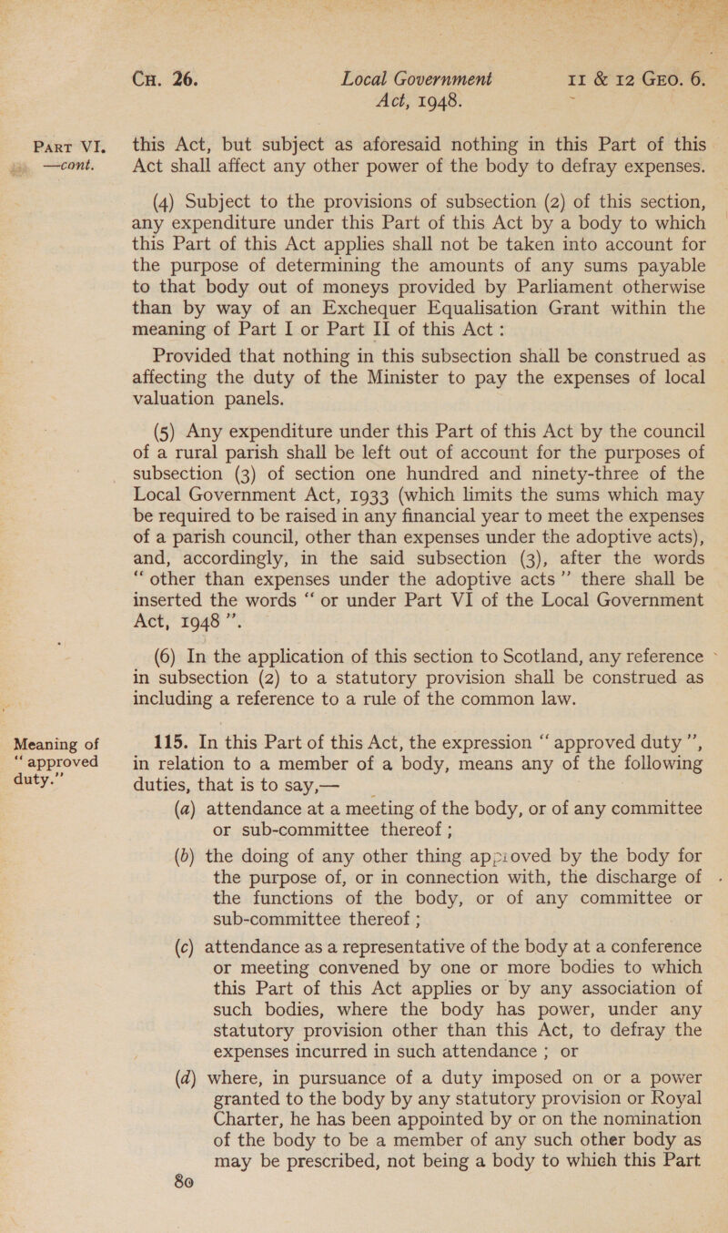 ee aaa ane Cu. 26. | Local Government 11 &amp; 12 GEO. 6. Act, 1948. ' Part VI. this Act, but subject as aforesaid nothing in this Part of this —cont. Act shall affect any other power of the body to defray expenses. (4) Subject to the provisions of subsection (2) of this section, any expenditure under this Part of this Act by a body to which this Part of this Act applies shall not be taken into account for the purpose of determining the amounts of any sums payable to that body out of moneys provided by Parliament otherwise than by way of an Exchequer Equalisation Grant within the meaning of Part I or Part II of this Act: Provided that nothing in this subsection shall be construed as | affecting the duty of the Minister to pay the expenses of local valuation panels. (5) Any expenditure under this Part of this Act by the council of a rural parish shall be left out of account for the purposes of subsection (3) of section one hundred and ninety-three of the Local Government Act, 1933 (which limits the sums which may be required to be raised in any financial year to meet the expenses of a parish council, other than expenses under the adoptive acts), and, accordingly, in the said subsection (3), after the words “other than expenses under the adoptive acts’’ there shall be inserted the words “‘ or under Part VI of the Local Government Act, 1948 ”. (6) In the application of this section to Scotland, any reference ~ in subsection (2) to a statutory provision shall be construed as including a reference to a rule of the common law. Meaning of 115. In this Part of this Act, the expression ‘‘ approved duty ”’, “approved in relation to a member of a body, means any of the following Buty. duties, that is to say,— (a) attendance at a meeting of the body, or of any committee or sub-committee thereof ; (b) the doing of any other thing appioved by the body for the purpose of, or in connection with, the discharge of the functions of the body, or of any committee or sub-committee thereof ; (c) attendance as a representative of the body at a conference or meeting convened by one or more bodies to which this Part of this Act applies or by any association of such bodies, where the body has power, under any statutory provision other than this Act, to defray the expenses incurred in such attendance ; or (2) where, in pursuance of a duty imposed on or a power granted to the body by any statutory provision or Royal Charter, he has been appointed by or on the nomination of the body to be a member of any such other body as may be prescribed, not being a body to whieh this Part