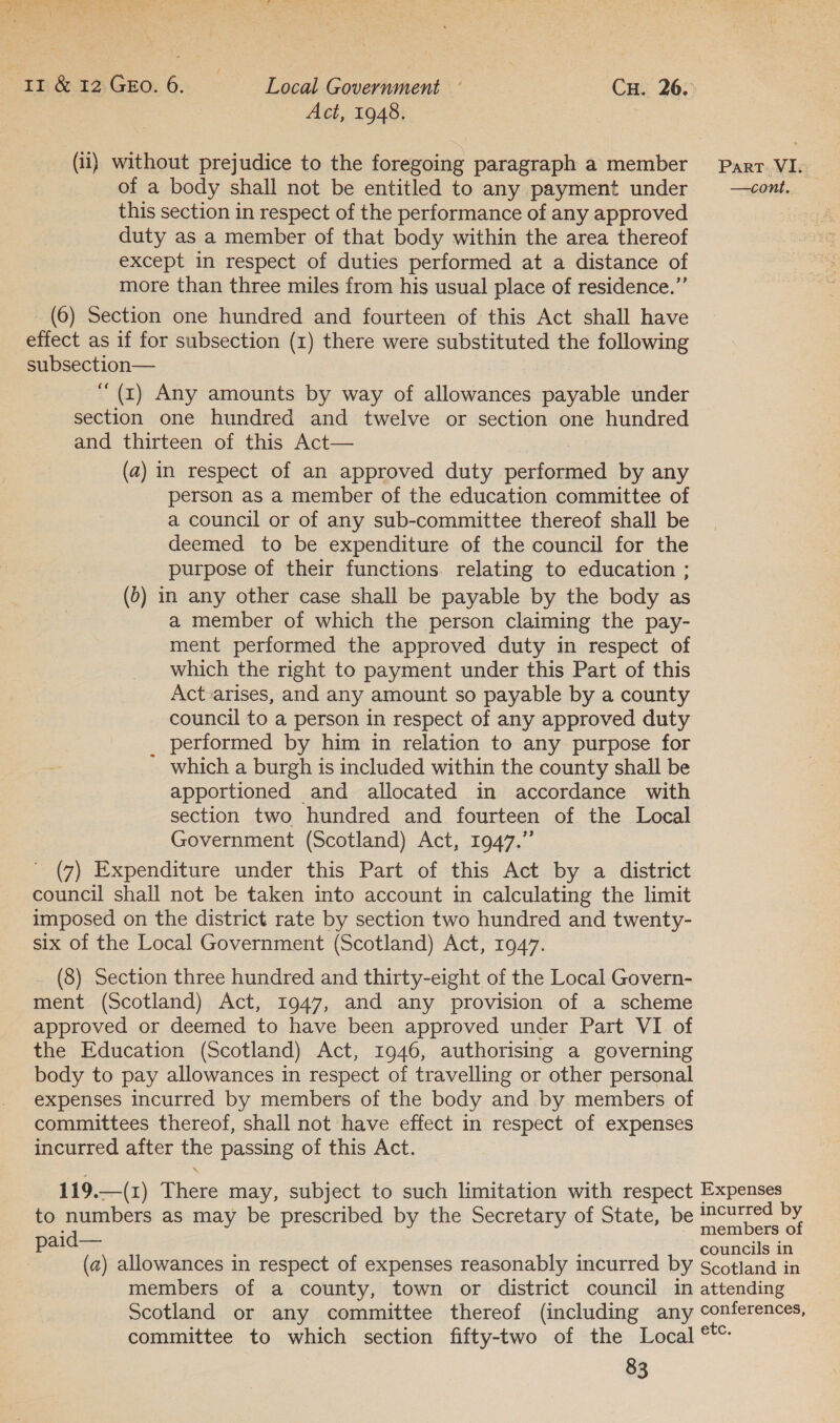 TH 64% GEO: 62. - Local Government ~ Cu. 26. Act, 1948. (ii) without prejudice to the foregoing paragraph a member Part VI. of a body shall not be entitled to any payment under —cont. this section in respect of the performance of any approved duty as a member of that body within the area thereof except in respect of duties performed at a distance of more than three miles from his usual place of residence.”’ (6) Section one hundred and fourteen of this Act shall have effect as if for subsection (1) there were substituted the following subsection— ‘(r) Any amounts by way of allowances payable under section one hundred and twelve or section one hundred and thirteen of this Act— (a) in respect of an approved duty performed by any person as a member of the education committee of a council or of any sub-committee thereof shall be deemed to be expenditure of the council for the purpose of their functions. relating to education ; (0) in any other case shall be payable by the body as a member of which the person claiming the pay- ment performed the approved duty in respect of which the right to payment under this Part of this Act-arises, and any amount so payable by a county council to a person in respect of any approved duty _ performed by him in relation to any purpose for which a burgh is included within the county shall be apportioned and allocated in accordance with section two hundred and fourteen of the Local Government (Scotland) Act, 1947.” (7) Expenditure under this Part of this Act by a district council shall not be taken into account in calculating the limit imposed on the district rate by section two hundred and twenty- six of the Local Government (Scotland) Act, 1947. (8) Section three hundred and thirty-eight of the Local Govern- ment (Scotland) Act, 1947, and any provision of a scheme approved or deemed to have been approved under Part VI of the Education (Scotland) Act, 1946, authorising a governing body to pay allowances in respect of travelling or other personal expenses incurred by members of the body and by members of committees thereof, shall not have effect in respect of expenses incurred after the passing of this Act. 119.—(1) There may, subject to such limitation with respect Expenses to numbers as may be prescribed by the Secretary of State, be incurred by paid— members of : ? councils in (a) allowances in respect of expenses reasonably incurred by Scotland in members of a county, town or district council in attending Scotland or any committee thereof (including any conferences, committee to which section fifty-two of the Local