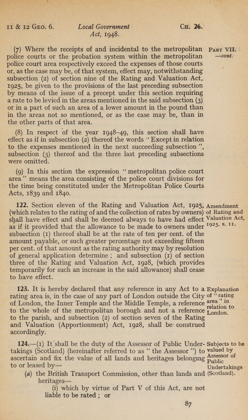 Act, 1948. (7) Where the receipts of and incidental to the metropolitan Parr VII. » police courts or the probation system within the metropolitan § —cont. police court area respectively exceed the expenses of those courts or, as the case may be, of that system, effect may, notwithstanding subsection (2) of section nine of the Rating and Valuation Act, 1925, be given to the provisions of the last preceding subsection by means of the issue of a precept under this section requiring a rate to be levied in the areas mentioned in the said subsection (3) or in a part of such an area of a lower amount in the pound than in the areas not so mentioned, or as the case may be, than in the other parts of that area. (8) In respect of the year 1948-49, this section shall have effect as if in subsection (2) thereof the words ‘“‘ Except in relation to the expenses mentioned in the next succeeding subsection ’’, subsection (3) thereof and the three last preceding subsections were omitted. (9) In this section the expression “‘ metropolitan police court area ’’ means the area consisting of the police court divisions for ' the time being constituted under the Metropolitan Police Courts Acts, 1839 and 1840. 122. Section eleven of the Rating and Valuation Act, 1925, Amendment (which relates to the rating of and the collection of rates by owners) of Rating and shall have effect and shall be deemed always to have had effect Valuation Act, as if it provided that the allowance to be made to owners under 1979 *: **: subsection (1) thereof shall be at the rate of ten per cent. of the amount payable, or such greater percentage not exceeding fifteen per cent. of that amount as the rating authority may by resolution of general application determine ; and subsection (1) of section three of the Rating and Valuation Act, 1928, (which provides temporarily for such an increase in the said allowance) shall cease to have effect. 123. It is hereby declared that any reference in any Act to a Explanation rating area is, in the case of any part of London outside the City of “ rating of London, the Inner Temple and the Middle Temple, a reference wee eA to the whole of the metropolitan borough and not a reference london to the parish, and subsection (2) of section seven of the Rating and Valuation (Apportionment) Act, 1928, shall be construed accordingly. 124.—(1z) It shall be the duty of the Assessor of Public Under- Subjects to be takings (Scotland) (hereinafter referred to as ‘“‘ the Assessor ’’) to valued by ascertain and fix the value of all lands and heritages belonging Assessor of Public to or leased by— Undertakings (a) the British Transport Commission, other than lands and (Scotland). heritages— (i) which by virtue of Part V of this Act, are not liable to be rated ; or 87