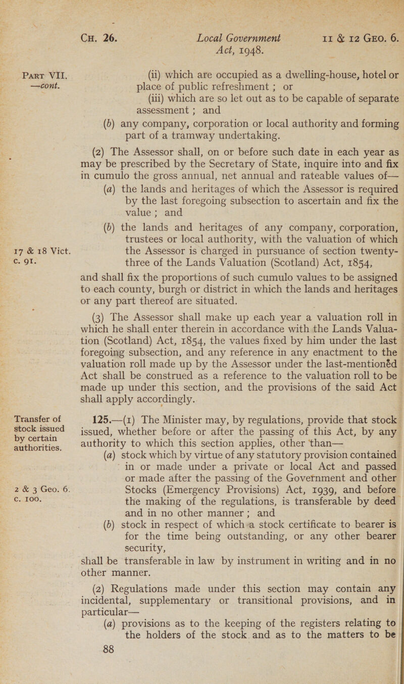 we a i M Ay ge Se Lap mers Lae ads Be. ger 150 : bo t vs ‘ ve Cu. 26. | Local Government 11 &amp; 12 GEO. 6. Act, 1948. Parr VII. (11) which are occupied as a dwelling-house, hotel or —cont. place of public refreshment ; or (iii) which are so let out as to be capable of separate assessment ; and (b) any company, corporation or local authority and forming part of a tramway undertaking. (2) The Assessor shall, on or before such date in each year as may be prescribed by the Secretary of State, inquire into and fix in cumulo the gross annual, net annual and rateable values of— (a) the lands and heritages of which the Assessor is required by the last foregoing subsection to ascertain and fix the value ; and (d) the ria and heritages of any company, corporation, ; trustees or local authority, with the valuation of which 17 &amp; 18 Vict. the Assessor is charged in pursuance of section twenty- Cc. Qt. three of the Lands Valuation (Scotland) Act, 1854, and shall fix the proportions of such cumulo values to be assigned © to each county, burgh or district in which the lands and heritages or any part thereof are situated. (3) The Assessor shall make up each year a valuation roll in — which he shall enter therein in accordance with the Lands Valua- tion (Scotland) Act, 1854, the values fixed by him under the last — foregoing subsection, and any reference in any enactment to the valuation roll made up by the Assessor under the last-mentionéd Act shall be construed as a reference to the valuation roll to be made up under this section, and the provisions of the said Act shall apply accordingly. Transfer of 125.—(1) The Minister may, by regulations, provide that stock ~ ee issued, whether before or after the passing of this Act, by any Sone authority to which this section applies, other than— 2: Saeed (a) stock which by virtue of any statutory provision contameds - in or made under a private or local Act and passed or made after the passing of the Government and other 2 &amp; 3 Geo. 6. Stocks (Emergency Provisions) Act, 1939, and before aaa the making of the regulations, is transferable by deed and in no other manner; and (b) stock in respect of which-a stock certificate to bearer is for the time being outstanding, or any other bearer > security, shall be transferable in law by instrument in writing and in no other manner. (2) Regulations made under this section may contain any incidental, supplementary or transitional provisions, and in particular— (a) provisions as to the keeping of the registers relating to the holders of the stock and as to the matters to be 88