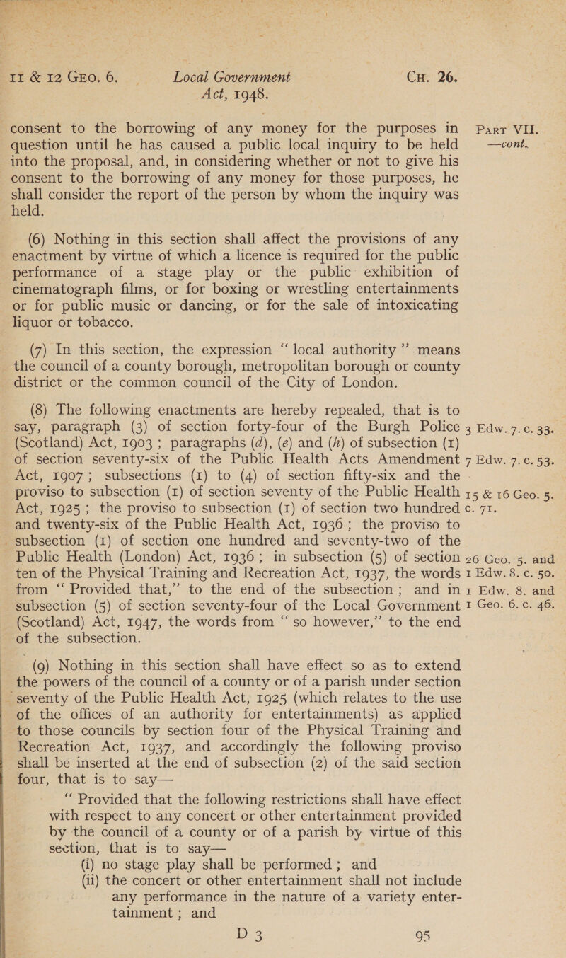   ~ consent to the borrowing of any money for the purposes in into the proposal, and, in considering whether or not to give his consent to the borrowing of any money for those purposes, he shall consider the report of the person by whom the inquiry was held. (6) Nothing in this section shall affect the provisions of any enactment by virtue of which a licence is required for the public performance of a stage play or the public: exhibition of cinematograph films, or for boxing or wrestling entertainments or for public music or dancing, or for the sale of intoxicating liquor or tobacco. (7) In this section, the expression “local authority ’’ means _ the council of a county borough, metropolitan borough or county district or the common council of the City of London. (8) The following enactments are hereby repealed, that is to say, paragraph (3) of section forty-four of the Burgh Police (Scotland) Act, 1903 ; paragraphs (d), (e) and (4) of subsection (rz) of section seventy-six of the Public Health Acts Amendment Part VII. 3 Edw. 7.0. 33. 7 Edw. 7.¢. 53. proviso to subsection (1) of section seventy of the Public Health and twenty-six of the Public Health Act, 1936; the proviso to _ subsection (1) of section one hundred and seventy-two of the Public Health (London) Act, 1936; in subsection (5) of section ten of the Physical Training and Recreation Act, 1937, the words from “‘ Provided that,” to the end of the subsection; and in subsection (5) of section seventy-four of the Local Government 26 Geo. 5. and 1 Edw. 8. c. 50. 1 Edw. 8. and 1 Geo. 6. c. 46, of the subsection. (9) Nothing in this section shall have effect so as to extend the powers of the council of a county or of a parish under section seventy of the Public Health Act, 1925 (which relates to the use of the offices of an authority for entertainments) as applied to those councils by section four of the Physical Training and Recreation Act, 1937, and accordingly the following proviso shall be inserted at the end of subsection (2) of the said section four, that is to say— “ Provided that the following restrictions shall have effect with respect to any concert or other entertainment provided by the council of a county or of a parish by virtue of this section, that is to say— (i) no stage play shall be performed ; and (ii) the concert or other entertainment shall not include any performance in the nature of a variety enter- tainment ; and D 3 95