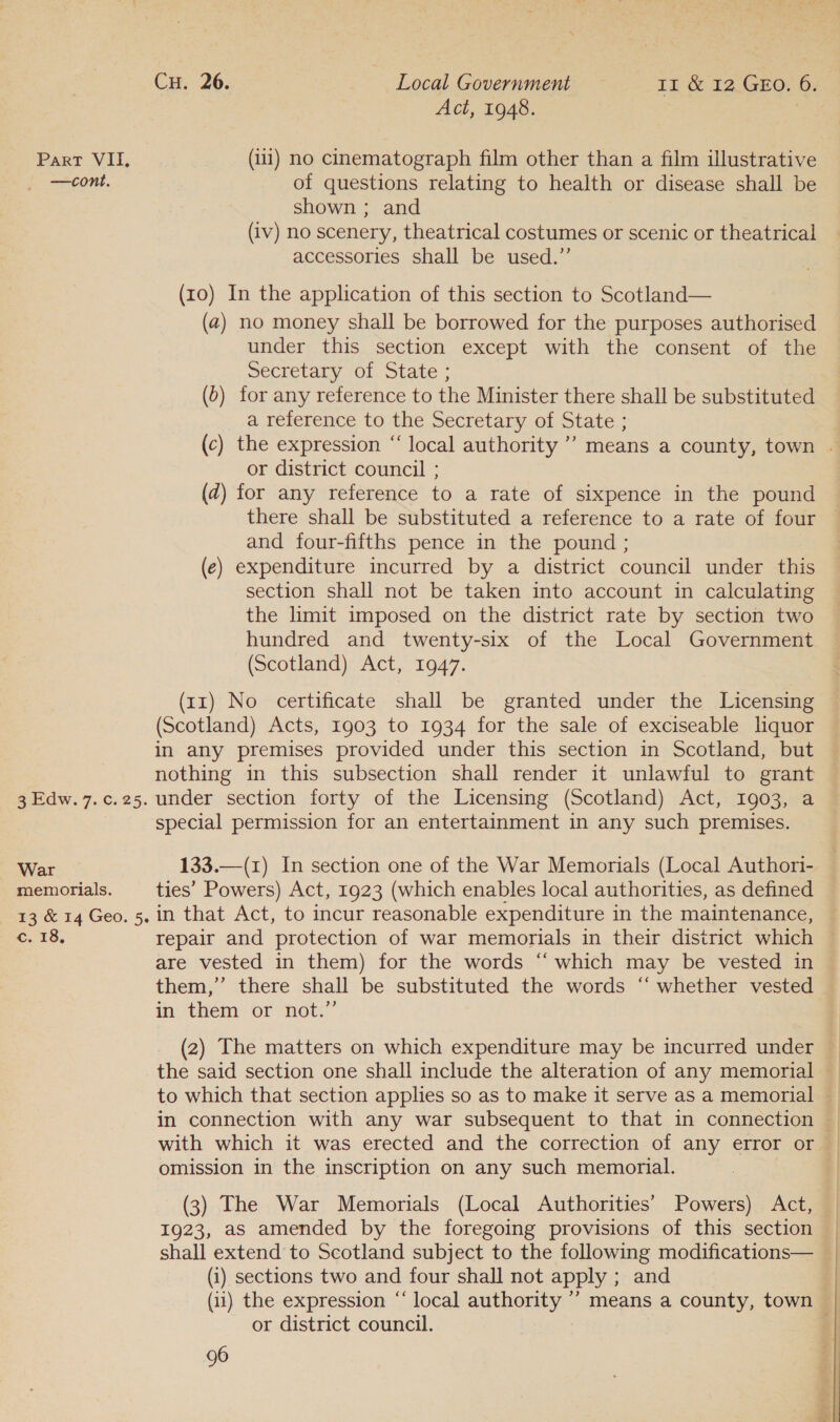 Act, 1948. Part VII, (111) no cinematograph film other than a film illustrative —cont. of questions relating to health or disease shall be shown ; and (iv) no scenery, theatrical costumes or scenic or theatrical accessories shall be used.” (10) In the application of this section to Scotland— (a) no money shall be borrowed for the purposes authorised under this section except with the consent of the Secretary of State ; (0) for any reference to the Minister there shall be substituted a reference to the Secretary of State ; or district council ; (2) for any reference to a rate of sixpence in the pound there shall be substituted a reference to a rate of four and four-fifths pence in the pound ; (e) expenditure incurred by a district council under this section shall not be taken into account in calculating the limit imposed on the district rate by section two hundred and twenty-six of the Local Government (Scotland) Act, 1947. (11) No certificate shall be granted under the Licensing (Scotland) Acts, 1903 to 1934 for the sale of exciseable liquor in any premises provided under this section in Scotland, but nothing in this subsection shall render it unlawful to grant 3 Edw. 7.c.25. under section forty of the Licensing (Scotland) Act, 1903, a special permission for an entertainment in any such premises. War 133.—(1) In section one of the War Memorials (Local Authori- memorials. ties’ Powers) Act, 1923 (which enables local authorities, as defined 13 &amp; 14 Geo. 5, in that Act, to incur reasonable expenditure in the maintenance, c. 18, repair and protection of war memorials in their district which ce are vested in them) for the words “‘ which may be vested in in! them or not” the said section one shall include the alteration of any memorial omission in the inscription on any such memorial. (3) The War Memorials (Local Authorities’ Powers) Act, 1923, as amended by the foregoing provisions of this section shall extend to Scotland subject to the following modifications— (i) sections two and four shall not apply ; and or district council. 96 is ea eae