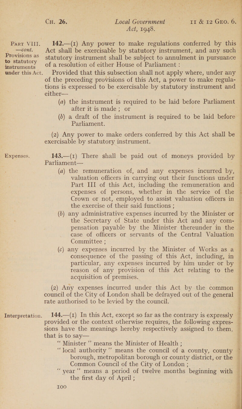 2 ate ee Act, 1948. Part VIII. 142.—(1) Any power to make regulations conferred by this —cont. Act shall be exercisable by statutory instrument, and any such a aS statutory instrument shall be subject to annulment in pursuance o statutory : : : ; snstruments 01 @ resolution of either House of Parliament : under this Act. Provided that this subsection shall not apply where, under any of the preceding provisions of this Act, a power to make regula- tions is expressed to be exercisable by statutory instrument and either— (2) the instrument is required to be laid before Parliament alter it is made; or (0) a draft of the instrument is required to be laid before Parliament. (2) Any power to make orders conferred by this Act shall be exercisable by statutory instrument. Expenses. 143.—(1) There shall be paid out of moneys provided by Parliament— (a) the remuneration of, and any expenses incurred by, valuation officers in carrying out their functions under expenses of persons, whether in the service of the Crown or not, employed to assist valuation officers in the exercise of their said functions ; (b) any administrative expenses incurred by the Minister or the Secretary of State under this Act and any com- case of officers or servants of the Central Valuation Committee: (c) any expenses incurred by the Minister of Works as a consequence of the passing of this Act, including, in particular, any expenses incurred by him under or by reason of any provision of this Act relating to the acquisition of premises. (2) Any expenses incurred under this Act by the common | council of the City of London shall be defrayed out of the general rate authorised to be levied by the council. Interpretation. 144.—(1) In this Act, except so far as the contrary is expressly provided or the context otherwise requires, the following expres- sions have the meanings hereby respectively assigned to them, that is to say— “Minister ’’ means the Minister of Health ; “local authority ’’ means the council of a county, county borough, metropolitan borough or county district, or the Common Council of the City of London ; “ year’? means a period of twelve months beginning with the first day of April ; 100 