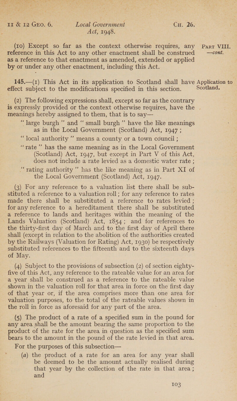 / == &amp; 12 GEO. 6. Local Go aan aH. 20: | ma Act, 1948. (10) Except so far as the context otherwise requires, any Parr VIII. reference in this Act to any other enactment shall be construed = —cont. as a reference to that enactment as amended, extended or applied by or under any other enactment, including this Act. 145.—(1) This Act in its application to Scotland shall have Application to effect subject to the modifications specified in this section. Scotland. (2) The following expressions shall, except so far as the contrary is expressly provided or the context otherwise requires, have the . meanings hereby assigned to them, that is to say— “large burgh ”’ and ‘‘ small burgh ’”’ have the like meanings as in the Local Government (Scotland) Act, 1947 ; “local authority ’’ means a county or a town council ; “rate ’ has the same meaning as in the Local Government (Scotland) Act, 1947, but except in Part V of this Act, does not include a rate levied as a domestic water rate ; “yating authority ”’ has the like meaning as in Part XI of the Local Government (Scotland) Act, 1947. (3) For any reference to a valuation list there shall be sub- stituted a reference to a valuation roll; for any reference to rates made there shall be substituted a reference to rates levied ; for any reference to a hereditament there shall be substituted a reference to lands and heritages within the meaning of the Lands Valuation (Scotland) Act, 1854; and for references to the thirty-first day of March and to the first day of April there shall (except in relation to the abolition of the authorities created by the Railways (Valuation for Rating) Act, 1930) be respectively substituted references to the fifteenth and to the sixteenth days of May. (4) Subject to the provisions of subsection (2) of section eighty- five of this Act, any reference to the rateable value for an area for a year shall be construed as a reference to the rateable value shown in the valuation roll for that area in force on the first day of that year or, if the area comprises more than one area for valuation purposes, to the total of the rateable values shown in the roll in force as aforesaid for any part of the area. (5) The product of a rate of a specified sum in the pound for any area shall be the amount bearing the same proportion to the product of the rate for the area in question as the specified sum bears to the amount in the pound of the rate levied in that area. For the purposes of this subsection— (a) the product of a rate for an area for any year shall be deemed to be the amount actually realised during that year by the collection of the rate in that area ; and
