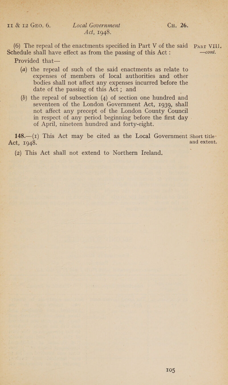 -— Ei.Go 12 GEO. 6; Local Government Cu. 26. Act, 1948. (6) The repeal of the enactments specified in Part V of the said Schedule shall have effect as from the passing of this Act : Provided that— (a) the repeal of such of the said enactments as relate to expenses of members of local authorities and other bodies shall not affect any expenses incurred before the date of the passing of this Act; and (0) the repeal of subsection (4) of section one hundred and seventeen of the London Government Act, 1939, shall not affect any precept of the London County Council of April, nineteen hundred and forty-eight. Part VILLI. —cont, Act, 1948. (2) This Act shall not extend to Northern Ireland.
