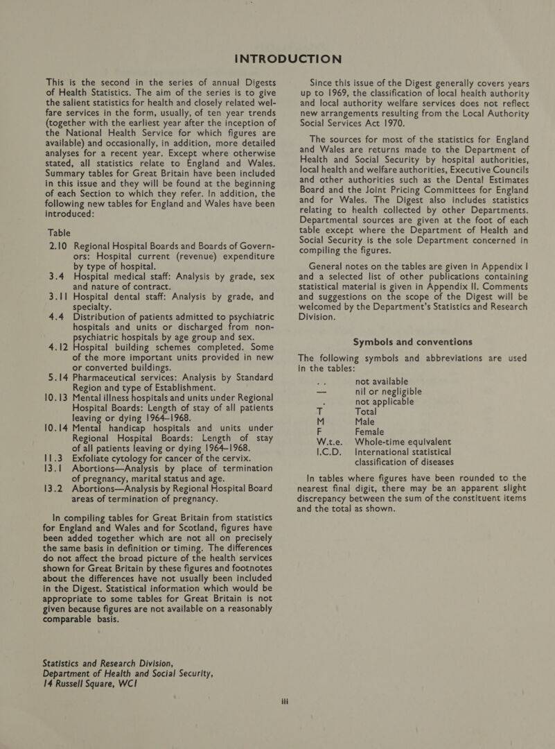 of Health Statistics. The aim of the series is to give the salient statistics for health and closely related wel- fare services in the form, usually, of ten year trends (together with the earliest year after the inception of the National Health Service for which figures are available) and occasionally, in addition, more detailed analyses for a recent year. Except where otherwise stated, all statistics relate to England and Wales. Summary tables for Great Britain have been included in this issue and they will be found at the beginning of each Section to which they refer. In addition, the following new tables for England and Wales have been introduced: Table 2.10 Regional Hospital Boards and Boards of Govern- ors: Hospital current (revenue) expenditure by type of hospital. 3.4 Hospital medical staff: Analysis by grade, sex and nature of contract. 3.11 Hospital dental staff: Analysis by grade, and specialty. 4.4 Distribution of patients admitted to psychiatric hospitals and units or discharged from non- psychiatric hospitals by age group and sex. 4.12 Hospital building schemes completed. Some of the more important units provided in new or converted buildings. 5.14 Pharmaceutical services: Analysis by Standard Region and type of Establishment. 10.13 Mental illness hospitals and units under Regional Hospital Boards: Length of stay of all patients leaving or dying 1964-1968. 10.14 Mental handicap hospitals and units under Regional Hospital Boards: Length of stay of all patients leaving or dying 1964-1968. 11.3 Exfoliate cytology for cancer of the cervix. 13.1 Abortions—Analysis by place of termination of pregnancy, marital status and age. 13.2 Abortions—Analysis by Regional Hospital Board areas of termination of pregnancy. In compiling tables for Great Britain from statistics for England and Wales and for Scotland, figures have been added together which are not all on precisely the same basis in definition or timing. The differences do not affect the broad picture of the health services shown for Great Britain by these figures and footnotes about the differences have not usually been included in the Digest. Statistical information which would be appropriate to some tables for Great Britain is not given because figures are not available on a reasonably comparable basis. Statistics and Research Division, Department of Health and Social Security, 14 Russell Square, WC! , ili up to 1969, the classification of local health authority and local authority welfare services does not reflect new arrangements resulting from the Local Authority Social Services Act 1970. The sources for most of the statistics for England and Wales are returns made to the Department of Health and Social Security by hospital authorities, local health and welfare authorities, Executive Councils and other authorities such as the Dental Estimates Board and the Joint Pricing Committees for England and for Wales. The Digest also includes statistics relating to health collected by other Departments. Departmental sources are given at the foot of each table except where the Department of Health and Social Security is the sole Department concerned in compiling the figures. General notes on the tables are given In Appendix | and a selected list of other publications containing statistical material is given in Appendix Il. Comments and suggestions on the scope of the Digest will be welcomed by the Department’s Statistics and Research Division. Symbols and conventions The following symbols and abbreviations are used in the tables: not available nil or negligible not applicable mf Total M Male F Female W.t.e. Whole-time equivalent 1.C.D. International statistical classification of diseases In tables where figures have been rounded to the nearest final digit, there may be an apparent slight discrepancy between the sum of the constituent items and the total as shown.