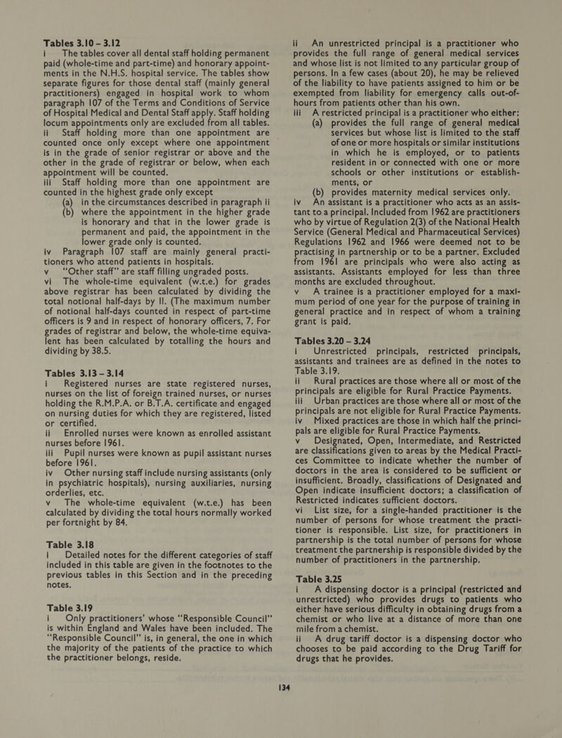 Tables 3.10 - 3.12 i The tables cover all dental staff holding permanent paid (whole-time and part-time) and honorary appoint- ments in the N.H.S. hospital service. The tables show separate figures for those dental staff (mainly general practitioners) engaged in hospital work to whom paragraph 107 of the Terms and Conditions of Service of Hospital Medical and Dental Staff apply. Staff holding locum appointments only are excluded from all tables. ii Staff holding more than one appointment are counted once only except where one appointment is in the grade of senior registrar or above and the other in the grade of registrar or below, when each appointment will be counted. iii Staff holding more than one appointment are counted in the highest grade only except (a) in the circumstances described in paragraph ii (b) where the appointment in the higher grade is honorary and that in the lower grade is permanent and paid, the appointment in the lower grade only is counted. iv Paragraph 107 staff are mainly general practi- tioners who attend patients in hospitals. v “Other staff” are staff filling ungraded posts. vi The whole-time equivalent (w.t.e.) for grades above registrar has been calculated by dividing the total notional half-days by Il. (The maximum number of notional half-days counted in respect of part-time officers is 9 and in respect of honorary officers, 7. For grades of registrar and below, the whole-time equiva- lent has been calculated by totalling the hours and dividing by 38.5. Tables 3.13 - 3.14 i Registered nurses are state registered nurses, nurses on the list of foreign trained nurses, or nurses holding the R.M.P.A. or B.T.A. certificate and engaged on nursing duties for which they are registered, listed or certified. ii Enrolled nurses were known as enrolled assistant nurses before 1961. iii Pupil nurses were known as pupil assistant nurses before 196]. iv Other nursing staff include nursing assistants (only in psychiatric hospitals), nursing auxiliaries, nursing orderlies, etc. vy The whole-time equivalent (w.t.e.) has been calculated by dividing the total hours normally worked per fortnight by 84. Table 3.18 i Detailed notes for the different categories of staff included in this table are given in the footnotes to the previous tables in this Section and in the preceding notes. Table 3.19 i Only practitioners’ whose “Responsible Council” is within England and Wales have been included. The ‘Responsible Council” is, in general, the one in which the majority of the patients of the practice to which the practitioner belongs, reside. 134 ii An unrestricted principal is a practitioner who provides the full range of general medical services and whose list is not limited to any particular group of persons. In a few cases (about 20), he may be relieved of the liability to have patients assigned to him or be exempted from liability for emergency calls out-of- hours from patients other than his own. iii Arestricted principal is a practitioner who either: (a) provides the full range of general medical services but whose list is limited to the staff of one or more hospitals or similar institutions in which he is employed, or to patients resident in or connected with one or more schools or other institutions or establish- ments, or (b) provides maternity medical services only. iv An assistant is a practitioner who acts as an assis- tant to a principal. Included from 1962 are practitioners who by virtue of Regulation 2(3) of the National Health Service (General Medical and Pharmaceutical Services) Regulations 1962 and 1966 were deemed not to be practising in partnership or to be a partner. Excluded from 1961 are principals who were also acting as assistants. Assistants employed for less than three months are excluded throughout. vA trainee is a practitioner employed for a maxl- mum period of one year for the purpose of training in general practice and in respect of whom a training grant is paid. Tables 3.20 — 3.24 i Unrestricted principals, restricted principals, assistants and trainees are as defined in the notes to Table 3.19. ii Rural practices are those where all or most of the principals are eligible for Rural Practice Payments. iii Urban practices are those where all or most of the principals are not eligible for Rural Practice Payments. iv Mixed practices are those in which half the princi- pals are eligible for Rural Practice Payments. v Designated, Open, Intermediate, and Restricted are classifications given to areas by the Medical Practi- ces Committee to indicate whether the number of doctors in the area is considered to be sufficient or insufficient. Broadly, classifications of Designated and Open indicate insufficient doctors; a classification of Restricted indicates sufficient doctors. vi List size, for a single-handed practitioner is the number of persons for whose treatment the practi- tioner is responsible. List size, for practitioners in partnership is the total number of persons for whose treatment the partnership is responsible divided by the number of practitioners in the partnership. Table 3.25 i A dispensing doctor is a principal (restricted and unrestricted) who provides drugs to patients who either have serious difficulty in obtaining drugs from a chemist or who live at a distance of more than one mile from a chemist. ii A drug tariff doctor is a dispensing doctor who chooses to be paid according to the Drug Tariff for drugs that he provides.