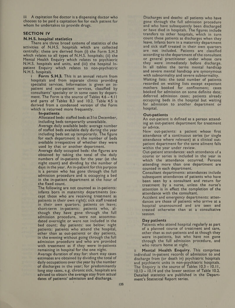 chooses to be paid a capitation fee for each patient for whom he undertakes to provide drugs. SECTION IV N.H.S. hospital statistics There are three broad systems of statistics of the activities of N.H.S. hospitals which are collected centrally; these are derived from (i) the Form S.H.3 which relates to all types of N.H.S. hospitals; (ii) the Mental Health Enquiry which relates to psychiatric N.H.S. hospitals and units, and (iii) the hospital In- patient Enquiry which relates to non-psychiatric N.H.S. hospitals. i Form S.H.3. This is an annual return from hospitals and from separate clinics providing specialist services. Information is given on in- patient and out-patient services, classified by consultants’ specialty or in some cases by depart- ment. The Form is the source of Tables 4.6 - 4.1 and parts of Tables 8.3 and 10.2. Table 4.5 is derived from a condensed version of the Form which is returned more frequently. In-patients Allocated beds: staffed beds at3Ist December, including beds temporarily unavailable. Average daily available beds: average number of staffed beds available daily during the year including beds set up temporarily. The figure for each department is the number of beds available irrespective of whether they were used by that or another department. Average daily occupied beds: the figures are obtained by taking the total of the daily numbers of in-patients for the year (at the night count) and dividing by the number of days inthe year. An in-patient for this purpose is a person who has gone through the full admission procedure and is occupying a bed in the in-patient department at the hour of the fixed count. The following are not counted as in-patients: infants born in maternity departments (ex- cept those who are receiving treatment as patients in their own right); sick staff treated in their own quarters; patients on leave; short-term in-patients: patients who, al- though they have gone through the full admission procedure, were not accommo- dated overnight or were not included in the bed count; day patients: see below; night patients: patients who attend the hospital, other than as out-patients or day patients, in the evening without going through the full admission procedure and who are provided with treatment as if they were in-patients remaining in hospital for the one night. Average duration of stay for: short stay cases estimates are obtained by dividing the total of daily occupations over the year by the number of discharges in the year; for predominantly long stay cases, e.g. chronic sick, hospitals are advised to obtain the average stay from actual dates of patients’ admission and discharge. 135 gone through the full admission procedure and who have subsequently been discharged or have died in hospitals. The figures include transfers to other hospitals, which in turn count these patients as discharges when they leave. Infants born in a maternity department and sick staff treated in their own quarters are not included. Patients are classified according to the department of the consultant or general practitioner under whose care they were immediately before discharge. In all tables the terms mental handicap and severe mental handicap are synonymous with subnormality and severe subnormality. Waiting lists: the total number of patients recorded on waiting lists except expectant mothers booked for confinement; cases booked for admission on some definite date; deferred admission cases; patients already occupying beds in the hospital but waiting for admission to another department or hospital. Out-patients An out-patient is defined as a person attend- ing an out-patient department for treatment or advice. New out-patients: a patient whose first attendance of a continuous series (or single attendance where relevant) at a clinical out- patient department for the same ailment falls within the year under review. Out-patient attendances: each attendance of a course or series is included in the year in which the attendance occurred. Persons attending more than one department are counted in each department. Consultant departments: attendances include subsequent attendances of patients who have been seen by a consultant and return for treatment by a nurse, unless the nurse’s attention is in effect the completion of the attendance with the consultant. Accident and emergency departments: atten- dances are those of patients who arrive at a hospital unannounced and are seen and treated otherwise than at a consultative session. Day patients Patients who attend hospital regularly as part of a planned course of treatment and care, other than as out-patients and as though they were in-patients, but who have not gone through the full admission procedure, and who return home at night. Mental Health Enquiry. This comprises