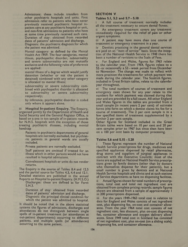 Admissions: these include transfers from other psychiatric hospitals and units. First admissions refer to patients who have never previously received psychiatric hospital in- patient care at any psychiatric hospital or unit, and non-first admissions to patients who have at some time previously received such care. Duration of stay: obtained from recorded dates of patients’ admission and discharge. Diagnosis: the psychiatric diagnosis for which the patient was admitted. Mental category: as defined by the Mental Health Act 1959. The four categories, mental illness, psychopathic disorder, subnormality and severe subnormality are not mutually exclusive and the following rules of preference are applied: mental illness of a degree which would justify detention (whether or not the patient is detained) combined with any other category is allocated to mental illness; subnormality or severe subnormality com- bined with psychopathic disorder is allocated to subnormality or severe subnormality respectively; by inference, psychopathic disorder is coded only where it appears alone. Hospital In-patient Enquiry. The Enquiry, Patients in psychiatric departments of general hospitals are normally excluded, but psychiat- ric patients in general wards are usually included. Private patients are normally excluded. Staff patients are omitted if treated for an illness which in other persons would not have resulted in hospital admissions. Convalescent hospitals or units do not render returns. Discharges: these are defined as for Form S.Fiid, Duration of stay: obtained from recorded dates of patients’ admission and discharge. Diagnosis: the principal clinical condition for which the patient was admitted to hospital. 136 SECTION V Tables 5.1, 5.2 and 5.7 -—5.10 i A full course of treatment normally includes all the treatment necessary to secure dental fitness. ii An emergency treatment covers any treatment immediately required for the relief of pain or other urgent symptoms. iii A patient may have more than one course of treatment or emergency treatment in a year. iv Dentists practising in the general dental services are paid on an “‘item of service’’ basis. Since the incep- tion of the National Health Service in 1948 there has been a number of revisions to the Scale of Fees. v For England and Wales, figures for 1963 relate to the calendar year. From 1964, figures relate to a 52-or occasionally a 53 - week period from December to November. The change was made to reflect with more precision the treatments for which payment was made during the calendar year. The Scottish figures, included in Great Britain tables, relate to the calendar year throughout. vi The total numbers of courses of treatment and emergency cases shown for any year relate to the numbers for which payment was claimed during that year and are provided by a full count. All other England and Wales figures in the tables are provided from a small sample (in recent years 2 per cent) of estimate forms (the form on which a dentist claims his fee for a course of treatment). The 2 per cent sample is in a few specified items of treatment supplemented by a further 2 per cent sample. Other figures for Scotland included in the Great Britain tables were based on 10 per cent and 20 per cent samples prior to 1967 but since then have been on 2 100 per cent basis by computer processing. Tables 5.6 and 5.15 — 5.20 i These figures represent the number of National Health Service prescriptions for drugs, medicines and specified appliances dispensed by retail pharmacies, drug stores and suppliers of surgical appliances in contract with the Executive Councils; most of the items are supplied on National Health Service prescrip- tions given by family doctors (other than by doctors who themselves dispense for their patients), but a small number is given by dentists and at National Health Service hospitals and clinics and at such stations of Service departments as have no dispensing facilities. ii Actual figures shown for total numbers of prescrip- tions, total cost and total net ingredient cost are obtained from complete pricing records; sample figures shown are obtained from a sample of approximately | in 200 prescriptions dispensed. iii For the years 1949-1963 total cost in relation to data for England and Wales consists of net ingredient cost, plus dispensing fee, on-cost and container allow- ance. From the year 1964 total cost consists of net ingredient cost, less discount, plus on-cost dispensing fee, container allowance and oxygen delivery allow- ances. Since 1949 total cost in Scotland has consisted of net ingredient cost, plus on-cost (on a sliding scale), dispensing fee, and container allowance.