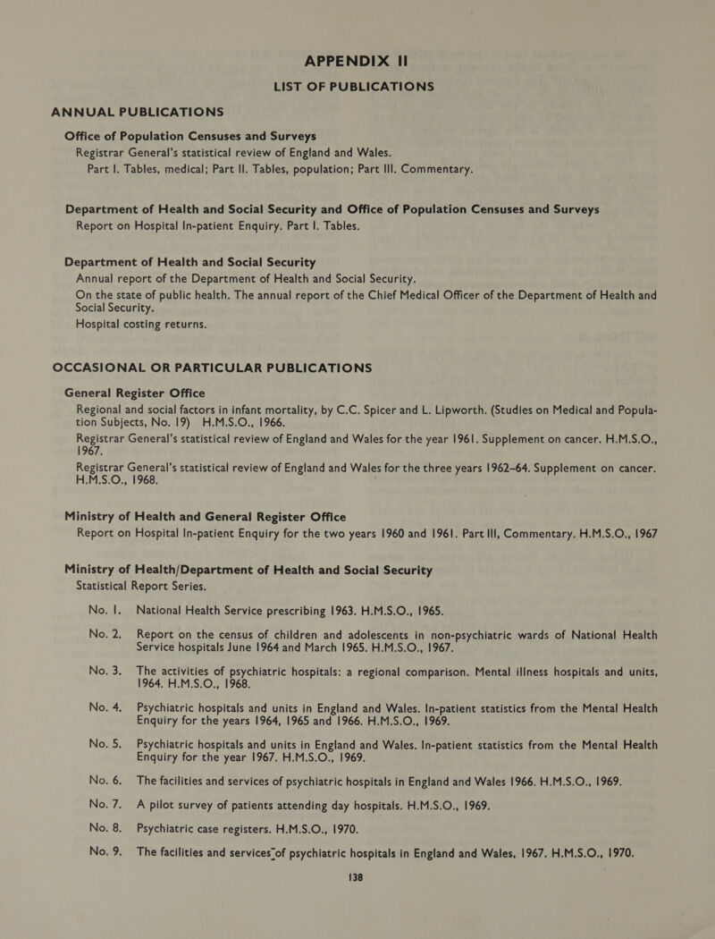 APPENDIX II LIST OF PUBLICATIONS 1967. poe ee ee eo National Health Service prescribing 1963. H.M.S.O., 1965. Report on the census of children and adolescents in non-psychiatric wards of National Health Service hospitals June 1964 and March 1965. H.M.S.O., 1967. The activities of psychiatric hospitals: a regional comparison. Mental illness hospitals and units, 1964. H.M.S.O., 1968. Psychiatric hospitals and units in England and Wales. In-patient statistics from the Mental Health Enquiry for the years 1964, 1965 and 1966. H.M.S.O., 1969. Psychiatric hospitals and units in England and Wales. In-patient statistics from the Mental Health Enquiry for the year 1967. H.M.S.O., 1969. The facilities and services of psychiatric hospitals in England and Wales 1966. H.M.S.O., 1969. A pilot survey of patients attending day hospitals. H.M.S.O., 1969. Psychiatric case registers. H.M.S.O., 1970. The facilities and services“of psychiatric hospitals in England and Wales, 1967. H.M.S.O., 1970.