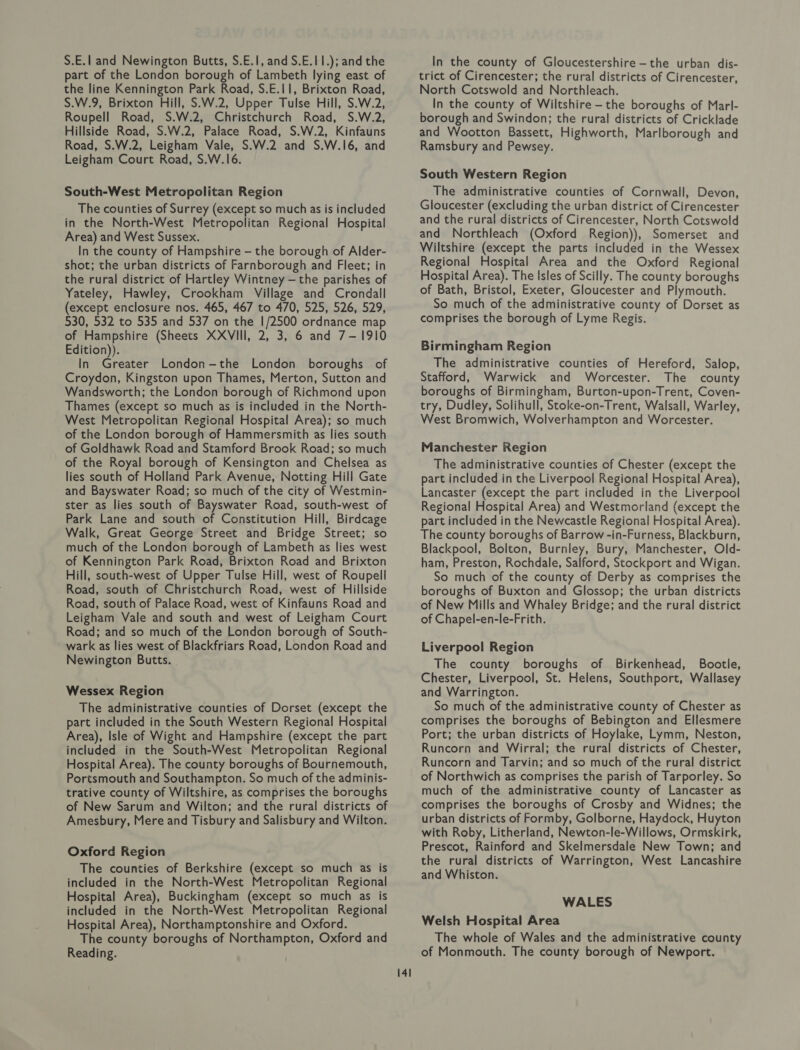 S.E.l and Newington Butts, S.E.1, and S.E.11.); and the part of the London borough of Lambeth lying east of the line Kennington Park Road, S.E.I1, Brixton Road, S.W.9, Brixton Hill, S.W.2, Upper Tulse Hill, S.W.2, Roupell Road, S.W.2, Christchurch Road, S.W.2, Hillside Road, S.W.2, Palace Road, S.W.2, Kinfauns Road, S.W.2, Leigham Vale, S.W.2 and S.W.16, and Leigham Court Road, S.W.16. South-West Metropolitan Region The counties of Surrey (except so much as is included in the North-West Metropolitan Regional Hospital Area) and West Sussex. In the county of Hampshire - the borough of Alder- shot; the urban districts of Farnborough and Fleet; in the rural district of Hartley Wintney — the parishes of Yateley, Hawley, Crookham Village and Crondall (except enclosure nos. 465, 467 to 470, 525, 526, 529, 530, 532 to 535 and 537 on the 1/2500 ordnance map of Hampshire (Sheets XXVIII, 2, 3, 6 and 7-1910 Edition)). In Greater London-the London boroughs of Croydon, Kingston upon Thames, Merton, Sutton and Wandsworth; the London borough of Richmond upon Thames (except so much as is included in the North- West Metropolitan Regional Hospital Area); so much of the London borough of Hammersmith as lies south of Goldhawk Road and Stamford Brook Road; so much of the Royal borough of Kensington and Chelsea as lies south of Holland Park Avenue, Notting Hill Gate and Bayswater Road; so much of the city of Westmin- ster as lies south of Bayswater Road, south-west of Park Lane and south of Constitution Hill, Birdcage Walk, Great George Street and Bridge Street; so much of the London borough of Lambeth as lies west of Kennington Park Road, Brixton Road and Brixton Hill, south-west of Upper Tulse Hill, west of Roupell Road, south of Christchurch Road, west of Hillside Road, south of Palace Road, west of Kinfauns Road and Leigham Vale and south and west of Leigham Court Road; and so much of the London borough of South- wark as lies west of Blackfriars Road, London Road and Newington Butts. Wessex Region The administrative counties of Dorset (except the part included in the South Western Regional Hospital Area), Isle of Wight and Hampshire (except the part included in the South-West Metropolitan Regional Hospital Area). The county boroughs of Bournemouth, Portsmouth and Southampton. So much of the adminis- trative county of Wiltshire, as comprises the boroughs of New Sarum and Wilton; and the rural districts of Amesbury, Mere and Tisbury and Salisbury and Wilton. Oxford Region The counties of Berkshire (except so much as is included in the North-West Metropolitan Regional Hospital Area), Buckingham (except so much as is included in the North-West Metropolitan Regional Hospital Area), Northamptonshire and Oxford. The county boroughs of Northampton, Oxford and Reading. 141 In the county of Gloucestershire —the urban dis- trict of Cirencester; the rural districts of Cirencester, North Cotswold and Northleach. In the county of Wiltshire - the boroughs of Marl- borough and Swindon; the rural districts of Cricklade and Wootton Bassett, Highworth, Marlborough and Ramsbury and Pewsey. South Western Region The administrative counties of Cornwall, Devon, Gloucester (excluding the urban district of Cirencester and the rural districts of Cirencester, North Cotswold and Northleach (Oxford Region)), Somerset and Wiltshire (except the parts included in the Wessex Regional Hospital Area and the Oxford Regional Hospital Area). The Isles of Scilly. The county boroughs of Bath, Bristol, Exeter, Gloucester and Plymouth. So much of the administrative county of Dorset as comprises the borough of Lyme Regis. Birmingham Region The administrative counties of Hereford, Salop, Stafford, Warwick and Worcester. The county boroughs of Birmingham, Burton-upon-Trent, Coven- try, Dudley, Solihull, Stoke-on-Trent, Walsall, Warley, West Bromwich, Wolverhampton and Worcester. Manchester Region The administrative counties of Chester (except the part included in the Liverpool Regional Hospital Area), Lancaster (except the part included in the Liverpool Regional Hospital Area) and Westmorland (except the part included in the Newcastle Regional Hospital Area). The county boroughs of Barrow -in-Furness, Blackburn, Blackpool, Bolton, Burnley, Bury, Manchester, Old- ham, Preston, Rochdale, Salford, Stockport and Wigan. So much of the county of Derby as comprises the boroughs of Buxton and Glossop; the urban districts of New Mills and Whaley Bridge; and the rural district of Chapel-en-le-Frith. Liverpool Region The county boroughs of Birkenhead, Bootle, Chester, Liverpool, St. Helens, Southport, Wallasey and Warrington. So much of the administrative county of Chester as comprises the boroughs of Bebington and Ellesmere Port; the urban districts of Hoylake, Lymm, Neston, Runcorn and Wirral; the rural districts of Chester, Runcorn and Tarvin; and so much of the rural district of Northwich as comprises the parish of Tarporley. So much of the administrative county of Lancaster as comprises the boroughs of Crosby and Widnes; the urban districts of Formby, Golborne, Haydock, Huyton with Roby, Litherland, Newton-le-Willows, Ormskirk, Prescot, Rainford and Skelmersdale New Town; and the rural districts of Warrington, West Lancashire and Whiston. WALES Welsh Hospital Area The whole of Wales and the administrative county of Monmouth. The county borough of Newport.