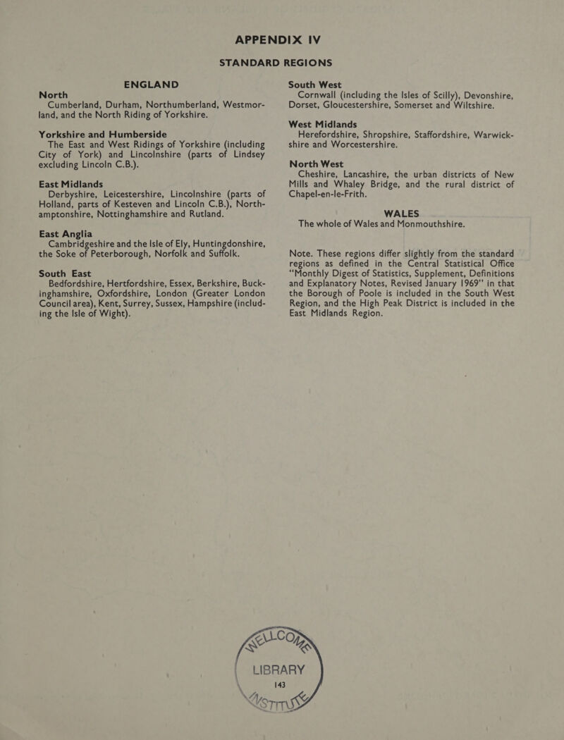 ENGLAND North Cumberland, Durham, Northumberland, Westmor- land, and the North Riding of Yorkshire. Yorkshire and Humberside The East and West Ridings of Yorkshire (including City of York) and Lincolnshire (parts of Lindsey excluding Lincoln C.B.). East Midlands Derbyshire, Leicestershire, Lincolnshire (parts of Holland, parts of Kesteven and Lincoln C.B.), North- amptonshire, Nottinghamshire and Rutland. East Anglia Cambridgeshire and the Isle of Ely, Huntingdonshire, the Soke of Peterborough, Norfolk and Suffolk. South East Bedfordshire, Hertfordshire, Essex, Berkshire, Buck- inghamshire, Oxfordshire, London (Greater London Council area), Kent, Surrey, Sussex, Hampshire (includ- ing the Isle of Wight).  < South West Cornwall (including the Isles of Scilly), Devonshire, Dorset, Gloucestershire, Somerset and Wiltshire. West Midlands Herefordshire, Shropshire, Staffordshire, Warwick- shire and Worcestershire. North West Cheshire, Lancashire, the urban districts of New Mills and Whaley Bridge, and the rural district of Chapel-en-le-Frith. WALES The whole of Wales and Monmouthshire. Note. These regions differ slightly from the standard regions as defined in the Central Statistical Office “Monthly Digest of Statistics, Supplement, Definitions and Explanatory Notes, Revised January 1969” in that the Borough of Poole is included in the South West Region, and the High Peak District is included in the East Midlands Region.   