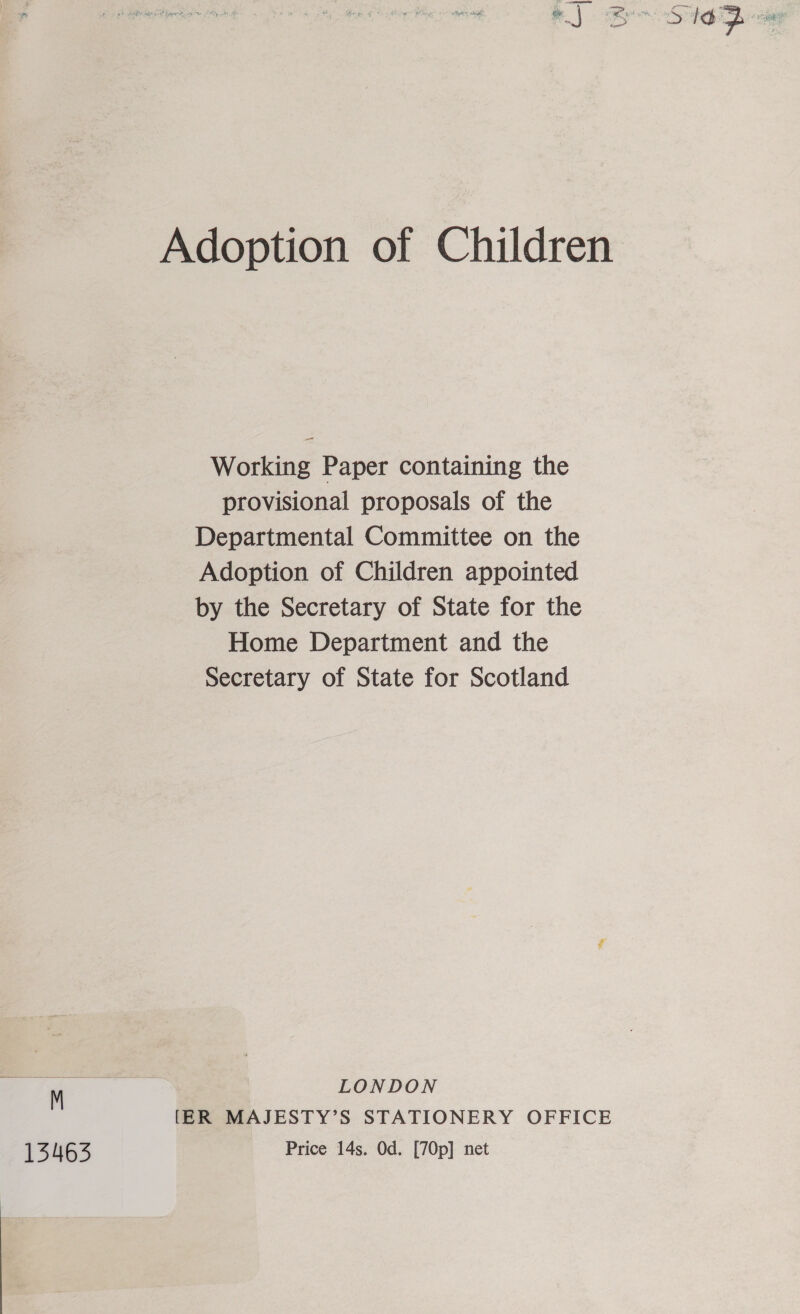 13463 — Working Paper containing the provisional proposals of the Departmental Committee on the Adoption of Children appointed by the Secretary of State for the Home Department and the Secretary of State for Scotland LONDON [ER MAJESTY’S STATIONERY OFFICE Price 14s. Od. [70p] net