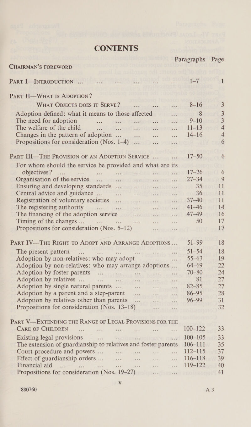 CONTENTS Paragraphs Page CHAIRMAN’S FOREWORD PART I—INTRODUCTION ... th xed ty 44a ee 1-7 1 PART II—WHAT IS ADOPTION ? WHAT OBJECTS DOES IT SERVE? a2 Ls 8-16 ) Adoption defined: what it means to those Sea. ae 8 3 The need for adoption io vy oar 32 a 9-10 3 The welfare of the child a ape at seks .. L1i-13 4 Changes in the pattern of adoption ... sc ct .. 14-16 4 Propositions for consideration (Nos. 1-4) 6 PART III—THE PROVISION OF AN ADOPTION SERVICE ... ‘ 17-50 6 For whom should the service be provided and what are its objectives? ... ; an an 8: bie ... 17-26 6 Organisation of the service... on 6D; de ... 27-34 b) Ensuring and developing standards ... 0: a. 24 35 11 Central advice and guidance ... st ‘s 5 a3 36 11 Registration of voluntary societies... st fs ... 37-40 1] The registering authority Si C. Se ... 41-46 14 The financing of the adoption service 2 ah) ... 47-49 16 Timing of the changes .. : one ai 50 17 Propositions for consideration (Nos. rs ey — = 17 PART IV—THE RIGHT TO ADOPT AND ARRANGE ADOPTIONS... 51-99 18 The present.pattern~... ven .. 1-54 18 Adoption by non-relatives: who may adopt. aks &lt;a} a oROD 19 Adoption by non-relatives: who may arrange adoptions .. 64-69 22 Adoption by foster parents... ae 7 ce .. 10-80 24 Adoption by relatives ... a mn % ne 81 a) Adoption by single natural parents ses rom oat w. 82-85 BA Adoption by a parent and a step-parent __... oe ... . 86-95 28 Adoption by relatives other than parents ... on ... 96-99 31 Propositions for consideration (Nos. 13-18) om ied 32 PART V—EXTENDING THE RANGE OF LEGAL PROVISIONS FOR THE CARE OF CHILDREN ... me i: er ft ... 1LOO—-122 68) Existing legal provisions aoe 100-105 33 The extension of guardianship to relatives and foster parents 106-111 35 Court procedure and powers ... a oe ak aw IjJ2-Ubs 37 Effect of guardianship orders ... oe ‘2 ee ... 116-118 Sy Financial aid... ae ase = LSD 40 Propositions for consideration (Nos. 19- ve ws eT 4] Vv