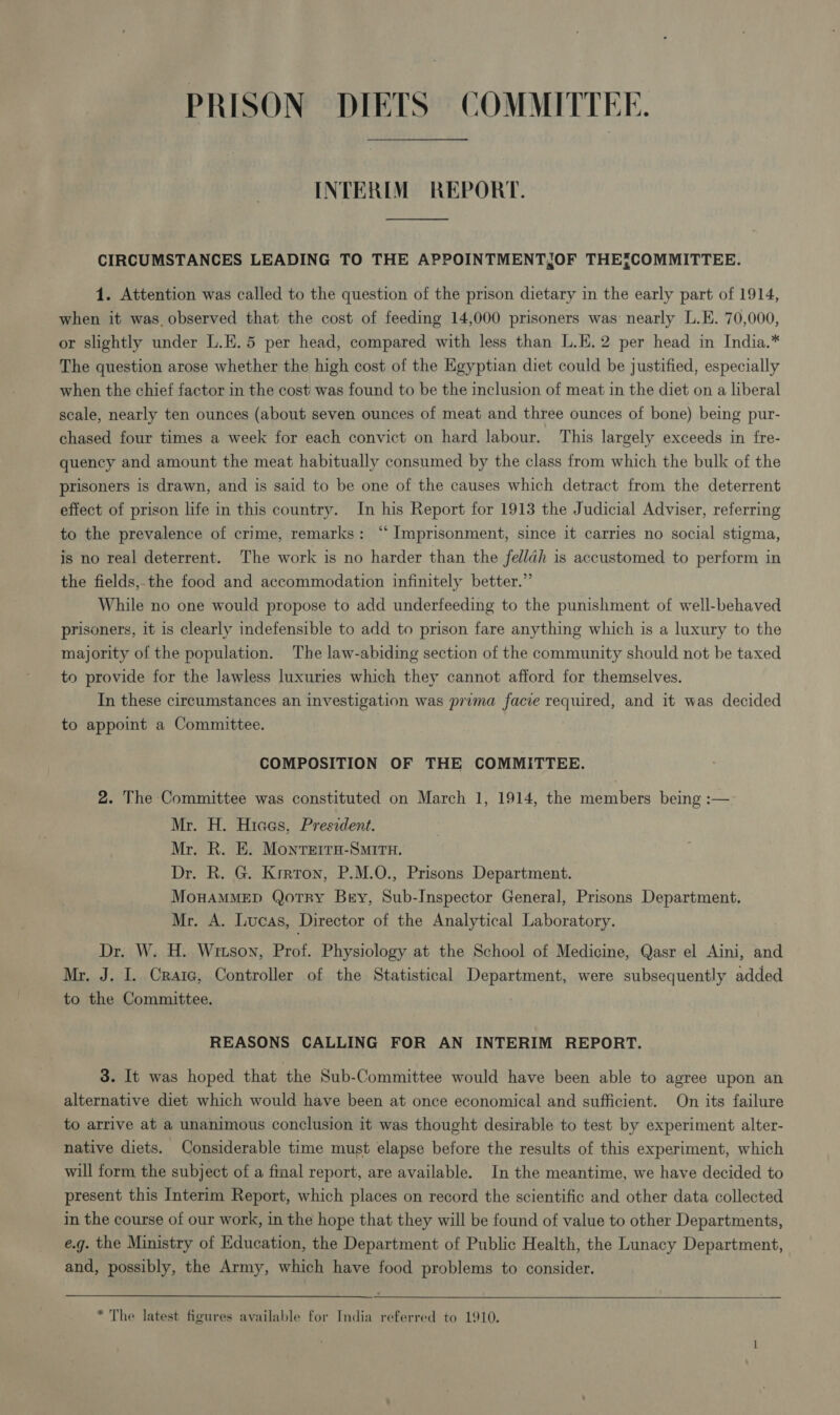 PRISON DIETS COMMITTEE. INTERIM REPORT. CIRCUMSTANCES LEADING TO THE APPOINTMENTJOF THE{COMMITTEE. 1. Attention was called to the question of the prison dietary in the early part of 1914, when it was, observed that the cost of feeding 14,000 prisoners was nearly L.E. 70,000, or slightly under L.E.5 per head, compared with less than L.E.2 per head in India.* The question arose whether the high cost of the Egyptian diet could be justified, especially when the chief factor in the cost was found to be the inclusion of meat in the diet on a liberal scale, nearly ten ounces (about seven ounces of meat and three ounces of bone) being pur- chased four times a week for each convict on hard labour. This largely exceeds in fre- quency and amount the meat habitually consumed by the class from which the bulk of the prisoners is drawn, and is said to be one of the causes which detract from the deterrent effect of prison life in this country. In his Report for 1913 the Judicial Adviser, referring to the prevalence of crime, remarks: ‘‘ Imprisonment, since it carries no social stigma, is no real deterrent. The work is no harder than the fel/ldh is accustomed to perform in the fields,the food and accommodation infinitely better.” While no one would propose to add underfeeding to the punishment of well-behaved prisoners, it is clearly indefensible to add to prison fare anything which is a luxury to the majority of the population. The law-abiding section of the community should not be taxed to provide for the lawless luxuries which they cannot afford for themselves. In these circumstances an investigation was pruma facie required, and it was decided to appoint a Committee. COMPOSITION OF THE COMMITTEE. 2. The Committee was constituted on March 1, 1914, the members being :— Mr. H. Hiaas, Preszdent. Mr. R. E. Monrerra-Smirn. Dr. R. G. Krrron, P.M.O., Prisons Department. MowAMMED Qotry Bry, Sub-Inspector General, Prisons Department, Mr. A. Lucas, Director of the Analytical Laboratory. Dr. W. H. Wrtson, Prof. Physiology at the School of Medicine, Qasr el Aini, and Mr, J. I. Craie, Controller of the Statistical Department, were subsequently added to the Committee.  REASONS CALLING FOR AN INTERIM REPORT. 3. It was hoped that the Sub-Committee would have been able to agree upon an alternative diet which would have been at once economical and sufficient. On its failure to arrive at a unanimous conclusion it was thought desirable to test by experiment alter- native diets. Considerable time must elapse before the results of this experiment, which will form the subject of a final report, are available. In the meantime, we have decided to present this Interim Report, which places on record the scientific and other data collected in the course of our work, in the hope that they will be found of value to other Departments, e.g. the Ministry of Education, the Department of Public Health, the Lunacy Department, and, possibly, the Army, which have food problems to consider. * The latest figures available for India referred to 1910.