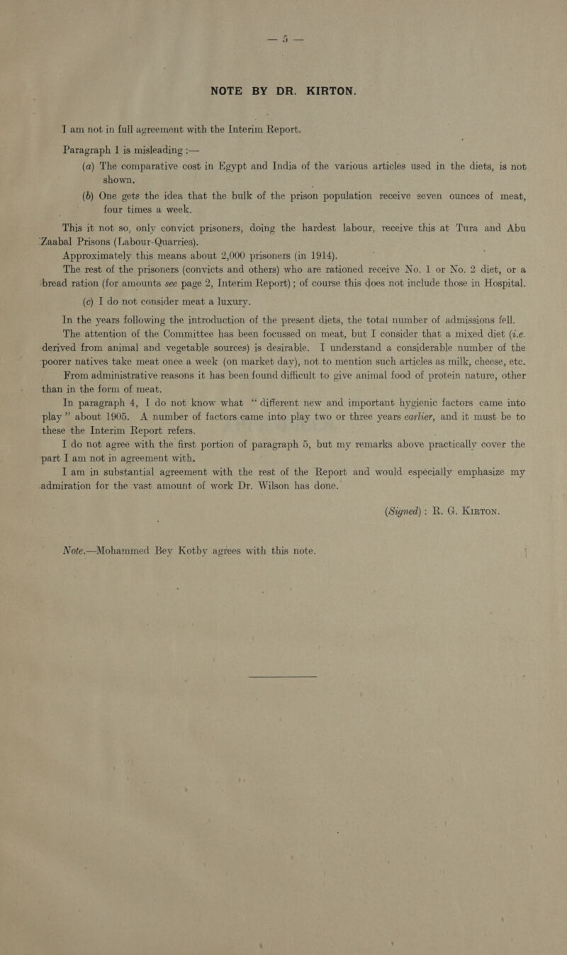 NOTE BY DR. KIRTON. T am not in full agreement with the Interim Report. Paragraph 1 is misleading :— (a) The comparative cost in Egypt and India of the various articles used in the diets, is not shown, (6) One gets the idea that the bulk of the prison population receive seven ounces of meat, four times a week. This it not so, only convict prisoners, doing the hardest labour, receive this at Tura and Abu ‘Zaabal Prisons (Labour-Quarries). Approximately this means about 2,000 prisoners (in 1914). The rest of the prisoners (convicts and others) who are rationed receive No. 1 or No. 2 diet, or a bread ration (for amounts see page 2, Interim Report) ; of course this does not include those in Hospital. (c) I do not consider meat a luxury. In the years following the introduction of the present diets, the total number of admissions fell. The attention of the Committee has been focussed on meat, but I consider that a mixed diet (7.e. derived from animal and vegetable sources) is desirable. I understand a considerable number of the ‘poorer natives take meat once a week (on market day), not to mention such articles as milk, cheese, etc. From administrative reasons it has been found difficult to give animal food of protein nature, other ‘than in the form of meat. In paragraph 4, I do not know what “ different new and important hygienic factors came into play ” about 1905. A number of factors came into play two or three years earlier, and it must be to these the Interim Report refers. . I do not agree with the first portion of paragraph 5, but my remarks above practically cover the part I am not in agreement with, I am in substantial agreement with the rest of the Report and would especially emphasize my admiration for the vast amount of work Dr. Wilson has done. (Signed): R. G. Kirton. Note.—Mohammed Bey Kotby agrees with this note.